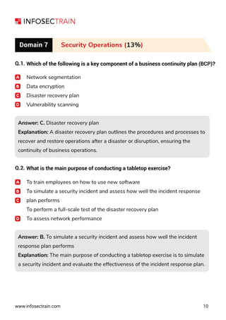 www.infosectrain.com 10
Domain 7 Security Operations (13%)
Q.1. Which of the following is a key component of a business continuity plan (BCP)?
Network segmentation
Data encryption
Disaster recovery plan
Vulnerability scanning
Answer: C. Disaster recovery plan
Explanation: A disaster recovery plan outlines the procedures and processes to
recover and restore operations after a disaster or disruption, ensuring the
continuity of business operations.
Answer: C. Disaster recovery plan
Explanation: A disaster recovery plan outlines the procedures and processes to
recover and restore operations after a disaster or disruption, ensuring the
continuity of business operations.
Answer: B. To simulate a security incident and assess how well the incident
response plan performs
Explanation: The main purpose of conducting a tabletop exercise is to simulate
a security incident and evaluate the effectiveness of the incident response plan.
Answer: B. To simulate a security incident and assess how well the incident
response plan performs
Explanation: The main purpose of conducting a tabletop exercise is to simulate
a security incident and evaluate the effectiveness of the incident response plan.
Q.2. What is the main purpose of conducting a tabletop exercise?
To train employees on how to use new software
To simulate a security incident and assess how well the incident response
plan performs
To perform a full-scale test of the disaster recovery plan
To assess network performance
 