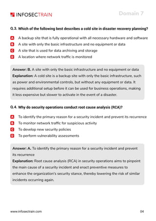 www.infosectrain.com
Domain 7
04
Q.3. Which of the following best describes a cold site in disaster recovery planning?
A backup site that is fully operational with all necessary hardware and software
A site with only the basic infrastructure and no equipment or data
A site that is used for data archiving and storage
A location where network trafﬁc is monitored
Answer: B. A site with only the basic infrastructure and no equipment or data
Explanation: A cold site is a backup site with only the basic infrastructure, such
as power and environmental controls, but without any equipment or data. It
requires additional setup before it can be used for business operations, making
it less expensive but slower to activate in the event of a disaster.
Answer: B. A site with only the basic infrastructure and no equipment or data
Explanation: A cold site is a backup site with only the basic infrastructure, such
as power and environmental controls, but without any equipment or data. It
requires additional setup before it can be used for business operations, making
it less expensive but slower to activate in the event of a disaster.
Answer: A. To identify the primary reason for a security incident and prevent
its recurrence
Explanation: Root cause analysis (RCA) in security operations aims to pinpoint
the main cause of a security incident and enact preventive measures to
enhance the organization's security stance, thereby lowering the risk of similar
incidents occurring again.
Answer: A. To identify the primary reason for a security incident and prevent
its recurrence
Explanation: Root cause analysis (RCA) in security operations aims to pinpoint
the main cause of a security incident and enact preventive measures to
enhance the organization's security stance, thereby lowering the risk of similar
incidents occurring again.
Q.4. Why do security operations conduct root cause analysis (RCA)?
To identify the primary reason for a security incident and prevent its recurrence
To monitor network trafﬁc for suspicious activity
To develop new security policies
To perform vulnerability assessments
 