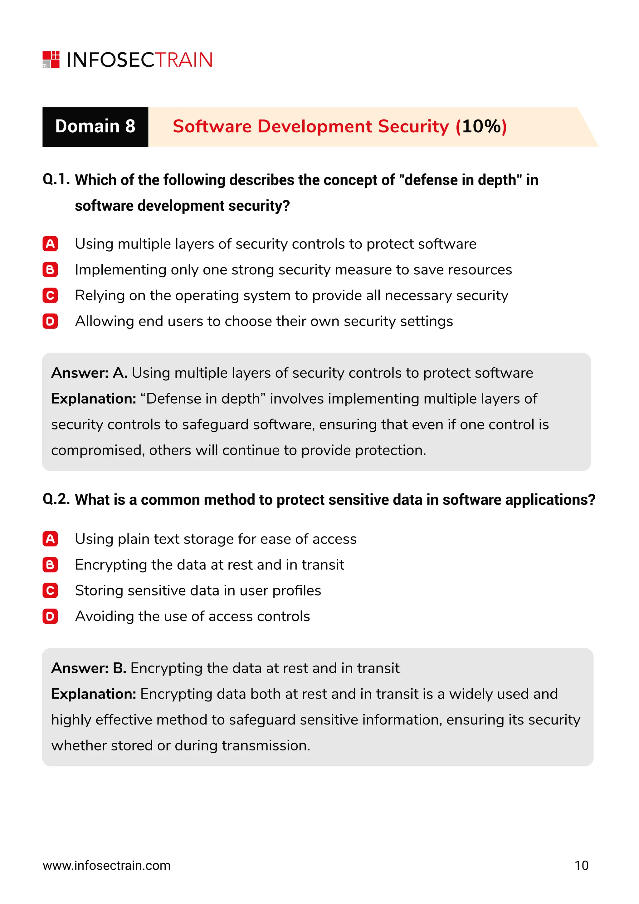 www.infosectrain.com 10
Domain 8 Software Development Security (10%)
Q.1. Which of the following describes the concept of "defense in depth" in
software development security?
Using multiple layers of security controls to protect software
Implementing only one strong security measure to save resources
Relying on the operating system to provide all necessary security
Allowing end users to choose their own security settings
Answer: A. Using multiple layers of security controls to protect software
Explanation: “Defense in depth” involves implementing multiple layers of
security controls to safeguard software, ensuring that even if one control is
compromised, others will continue to provide protection.
Answer: A. Using multiple layers of security controls to protect software
Explanation: “Defense in depth” involves implementing multiple layers of
security controls to safeguard software, ensuring that even if one control is
compromised, others will continue to provide protection.
Answer: B. Encrypting the data at rest and in transit
Explanation: Encrypting data both at rest and in transit is a widely used and
highly effective method to safeguard sensitive information, ensuring its security
whether stored or during transmission.
Answer: B. Encrypting the data at rest and in transit
Explanation: Encrypting data both at rest and in transit is a widely used and
highly effective method to safeguard sensitive information, ensuring its security
whether stored or during transmission.
Q.2. What is a common method to protect sensitive data in software applications?
Using plain text storage for ease of access
Encrypting the data at rest and in transit
Storing sensitive data in user proﬁles
Avoiding the use of access controls
 