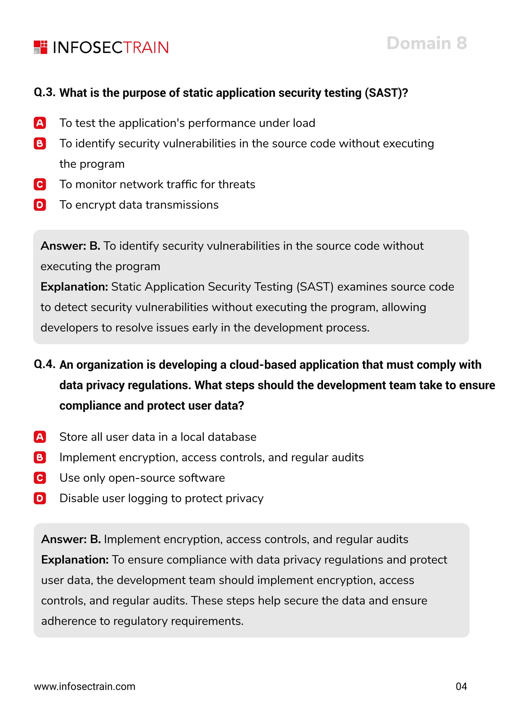 www.infosectrain.com
Domain 8
04
Q.3. What is the purpose of static application security testing (SAST)?
To test the application's performance under load
To identify security vulnerabilities in the source code without executing
the program
To monitor network trafﬁc for threats
To encrypt data transmissions
Answer: B. To identify security vulnerabilities in the source code without
executing the program
Explanation: Static Application Security Testing (SAST) examines source code
to detect security vulnerabilities without executing the program, allowing
developers to resolve issues early in the development process.
Answer: B. To identify security vulnerabilities in the source code without
executing the program
Explanation: Static Application Security Testing (SAST) examines source code
to detect security vulnerabilities without executing the program, allowing
developers to resolve issues early in the development process.
Q.4. An organization is developing a cloud-based application that must comply with
data privacy regulations. What steps should the development team take to ensure
compliance and protect user data?
Store all user data in a local database
Implement encryption, access controls, and regular audits
Use only open-source software
Disable user logging to protect privacy
Answer: B. Implement encryption, access controls, and regular audits
Explanation: To ensure compliance with data privacy regulations and protect
user data, the development team should implement encryption, access
controls, and regular audits. These steps help secure the data and ensure
adherence to regulatory requirements.
Answer: B. Implement encryption, access controls, and regular audits
Explanation: To ensure compliance with data privacy regulations and protect
user data, the development team should implement encryption, access
controls, and regular audits. These steps help secure the data and ensure
adherence to regulatory requirements.
 