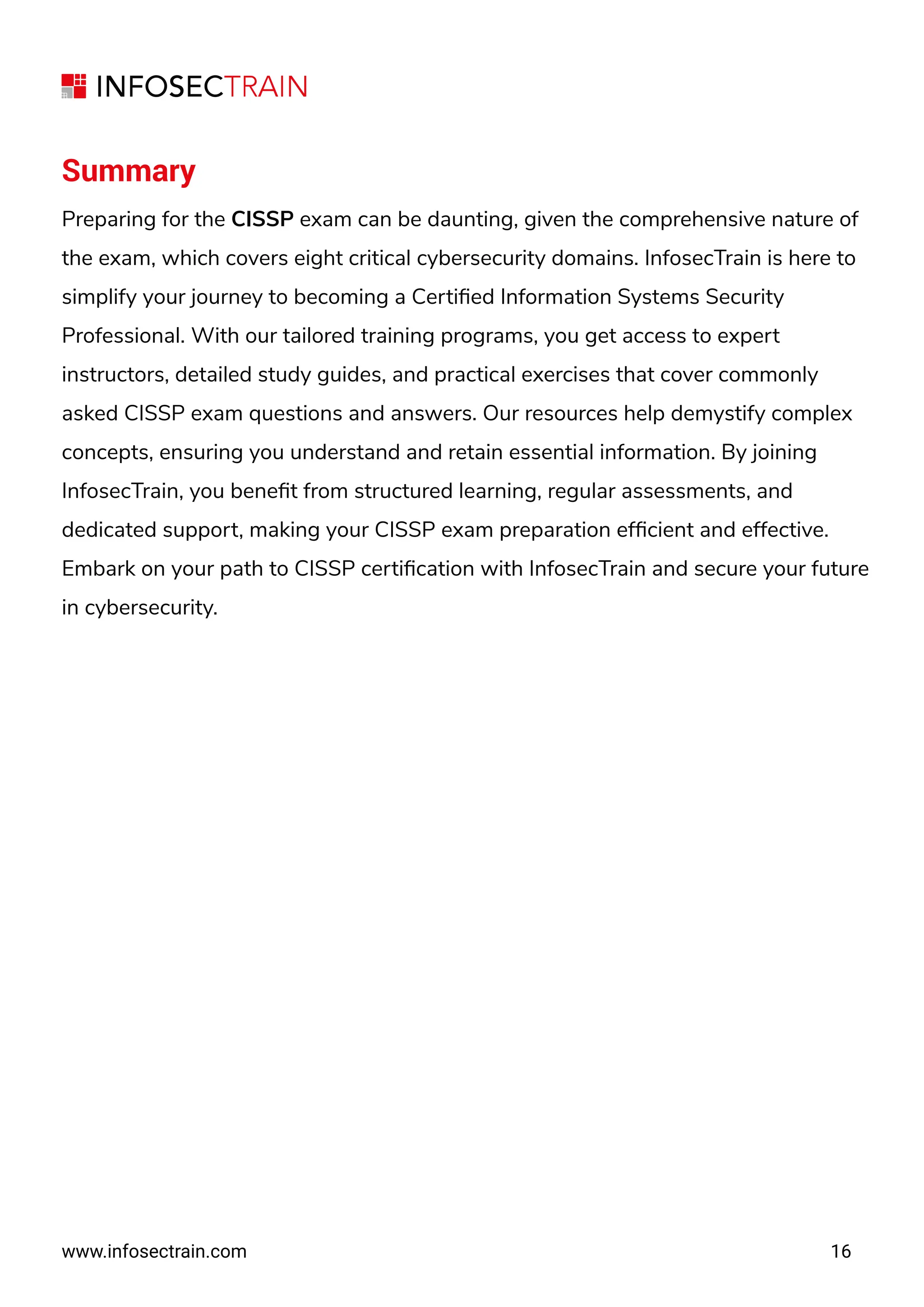 www.infosectrain.com
Summary
Preparing for the CISSP exam can be daunting, given the comprehensive nature of
the exam, which covers eight critical cybersecurity domains. InfosecTrain is here to
simplify your journey to becoming a Certiﬁed Information Systems Security
Professional. With our tailored training programs, you get access to expert
instructors, detailed study guides, and practical exercises that cover commonly
asked CISSP exam questions and answers. Our resources help demystify complex
concepts, ensuring you understand and retain essential information. By joining
InfosecTrain, you beneﬁt from structured learning, regular assessments, and
dedicated support, making your CISSP exam preparation efﬁcient and effective.
Embark on your path to CISSP certiﬁcation with InfosecTrain and secure your future
in cybersecurity.
16
 