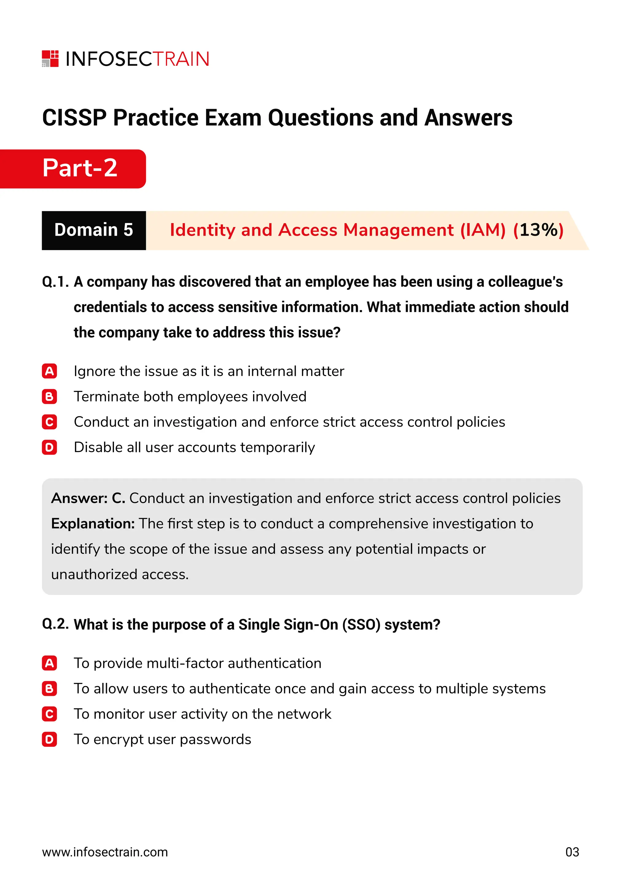 CISSP Practice Exam Questions and Answers
Part-2
Domain 5 Identity and Access Management (IAM) (13%)
Q.1.
Q.2.
www.infosectrain.com 03
A company has discovered that an employee has been using a colleague’s
credentials to access sensitive information. What immediate action should
the company take to address this issue?
Ignore the issue as it is an internal matter
Terminate both employees involved
Conduct an investigation and enforce strict access control policies
Disable all user accounts temporarily
Answer: C. Conduct an investigation and enforce strict access control policies
Explanation: The ﬁrst step is to conduct a comprehensive investigation to
identify the scope of the issue and assess any potential impacts or
unauthorized access.
Answer: C. Conduct an investigation and enforce strict access control policies
Explanation: The ﬁrst step is to conduct a comprehensive investigation to
identify the scope of the issue and assess any potential impacts or
unauthorized access.
What is the purpose of a Single Sign-On (SSO) system?
To provide multi-factor authentication
To allow users to authenticate once and gain access to multiple systems
To monitor user activity on the network
To encrypt user passwords
 