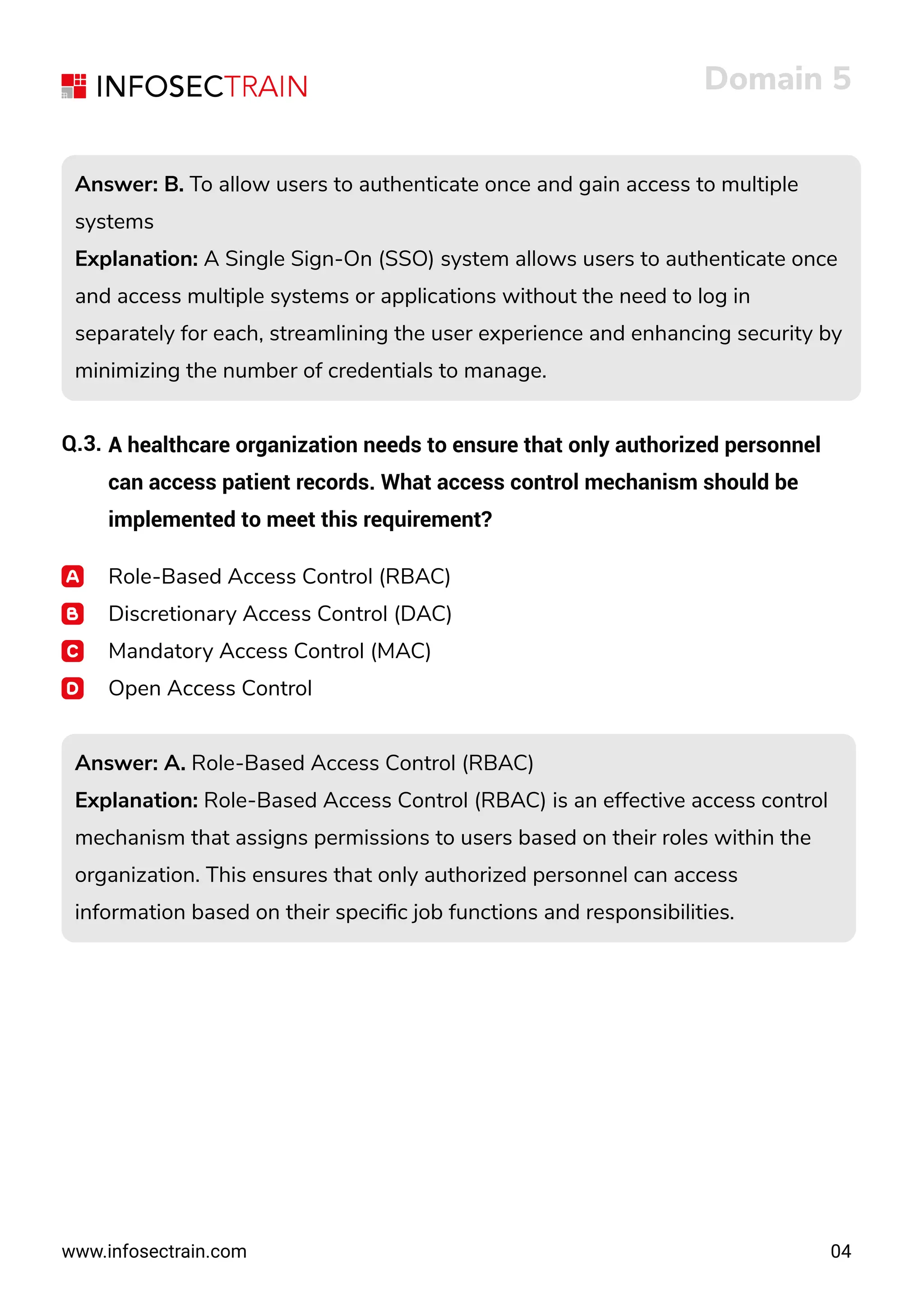 www.infosectrain.com
Answer: B. To allow users to authenticate once and gain access to multiple
systems
Explanation: A Single Sign-On (SSO) system allows users to authenticate once
and access multiple systems or applications without the need to log in
separately for each, streamlining the user experience and enhancing security by
minimizing the number of credentials to manage.
Answer: B. To allow users to authenticate once and gain access to multiple
systems
Explanation: A Single Sign-On (SSO) system allows users to authenticate once
and access multiple systems or applications without the need to log in
separately for each, streamlining the user experience and enhancing security by
minimizing the number of credentials to manage.
Domain 5
04
Q.3. A healthcare organization needs to ensure that only authorized personnel
can access patient records. What access control mechanism should be
implemented to meet this requirement?
Role-Based Access Control (RBAC)
Discretionary Access Control (DAC)
Mandatory Access Control (MAC)
Open Access Control
Answer: A. Role-Based Access Control (RBAC)
Explanation: Role-Based Access Control (RBAC) is an effective access control
mechanism that assigns permissions to users based on their roles within the
organization. This ensures that only authorized personnel can access
information based on their speciﬁc job functions and responsibilities.
Answer: A. Role-Based Access Control (RBAC)
Explanation: Role-Based Access Control (RBAC) is an effective access control
mechanism that assigns permissions to users based on their roles within the
organization. This ensures that only authorized personnel can access
information based on their speciﬁc job functions and responsibilities.
 