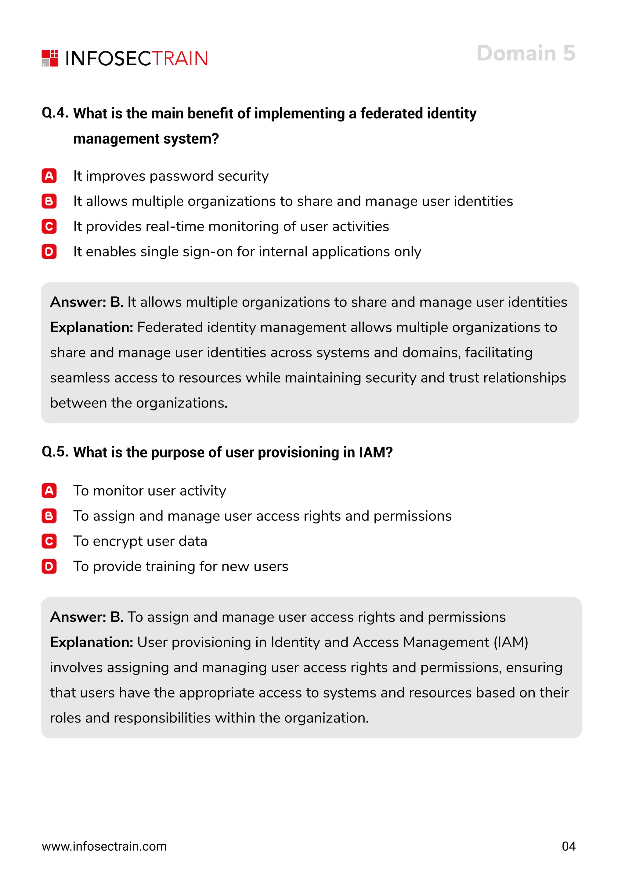 www.infosectrain.com
It improves password security
It allows multiple organizations to share and manage user identities
It provides real-time monitoring of user activities
It enables single sign-on for internal applications only
Answer: B. It allows multiple organizations to share and manage user identities
Explanation: Federated identity management allows multiple organizations to
share and manage user identities across systems and domains, facilitating
seamless access to resources while maintaining security and trust relationships
between the organizations.
Answer: B. It allows multiple organizations to share and manage user identities
Explanation: Federated identity management allows multiple organizations to
share and manage user identities across systems and domains, facilitating
seamless access to resources while maintaining security and trust relationships
between the organizations.
Answer: B. To assign and manage user access rights and permissions
Explanation: User provisioning in Identity and Access Management (IAM)
involves assigning and managing user access rights and permissions, ensuring
that users have the appropriate access to systems and resources based on their
roles and responsibilities within the organization.
Answer: B. To assign and manage user access rights and permissions
Explanation: User provisioning in Identity and Access Management (IAM)
involves assigning and managing user access rights and permissions, ensuring
that users have the appropriate access to systems and resources based on their
roles and responsibilities within the organization.
Domain 5
04
Q.4. What is the main beneﬁt of implementing a federated identity
management system?
Q.5. What is the purpose of user provisioning in IAM?
To monitor user activity
To assign and manage user access rights and permissions
To encrypt user data
To provide training for new users
 