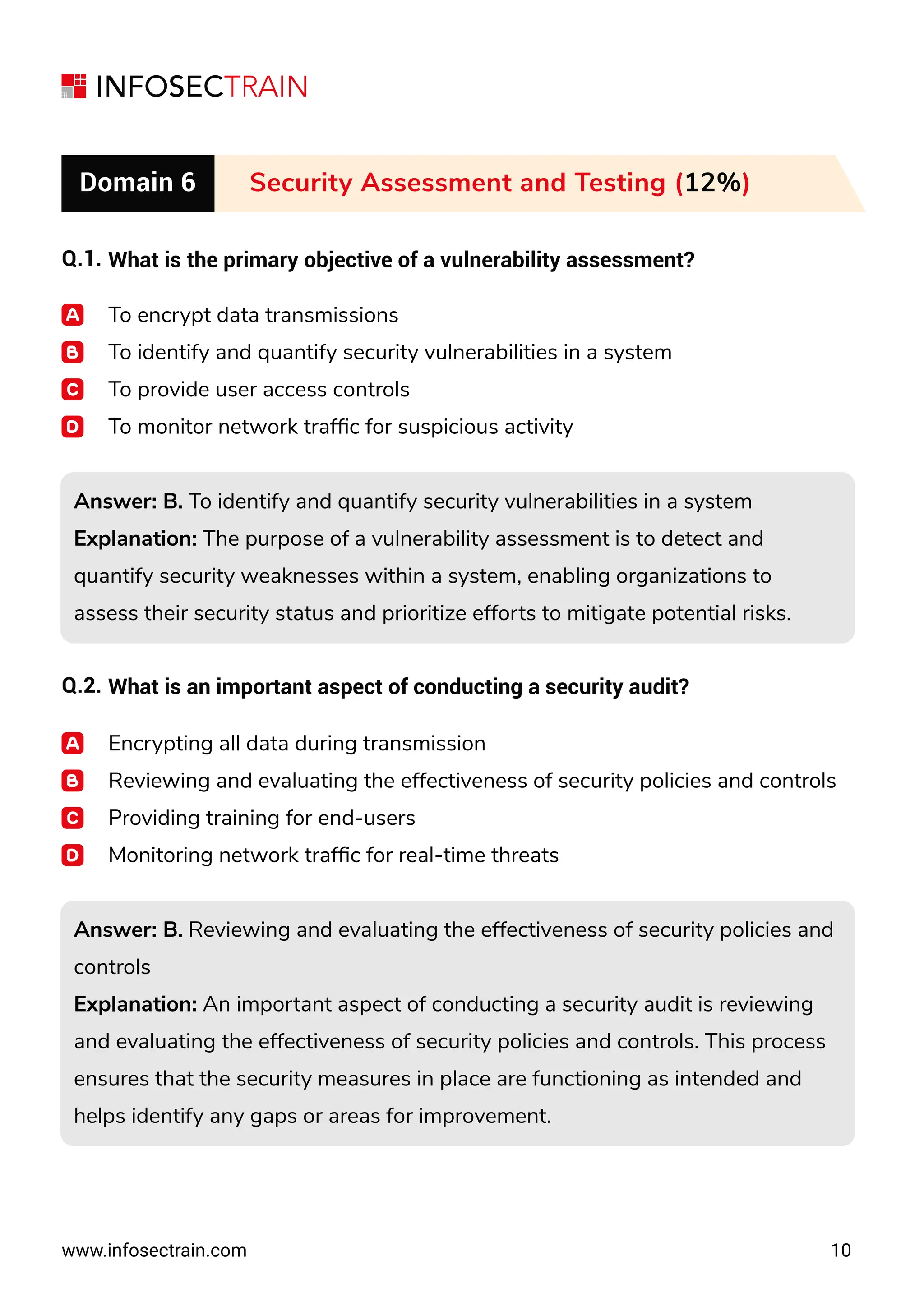 www.infosectrain.com 10
Domain 6 Security Assessment and Testing (12%)
Q.1. What is the primary objective of a vulnerability assessment?
To encrypt data transmissions
To identify and quantify security vulnerabilities in a system
To provide user access controls
To monitor network trafﬁc for suspicious activity
Answer: B. To identify and quantify security vulnerabilities in a system
Explanation: The purpose of a vulnerability assessment is to detect and
quantify security weaknesses within a system, enabling organizations to
assess their security status and prioritize efforts to mitigate potential risks.
Answer: B. To identify and quantify security vulnerabilities in a system
Explanation: The purpose of a vulnerability assessment is to detect and
quantify security weaknesses within a system, enabling organizations to
assess their security status and prioritize efforts to mitigate potential risks.
Answer: B. Reviewing and evaluating the effectiveness of security policies and
controls
Explanation: An important aspect of conducting a security audit is reviewing
and evaluating the effectiveness of security policies and controls. This process
ensures that the security measures in place are functioning as intended and
helps identify any gaps or areas for improvement.
Answer: B. Reviewing and evaluating the effectiveness of security policies and
controls
Explanation: An important aspect of conducting a security audit is reviewing
and evaluating the effectiveness of security policies and controls. This process
ensures that the security measures in place are functioning as intended and
helps identify any gaps or areas for improvement.
Q.2. What is an important aspect of conducting a security audit?
Encrypting all data during transmission
Reviewing and evaluating the effectiveness of security policies and controls
Providing training for end-users
Monitoring network trafﬁc for real-time threats
 