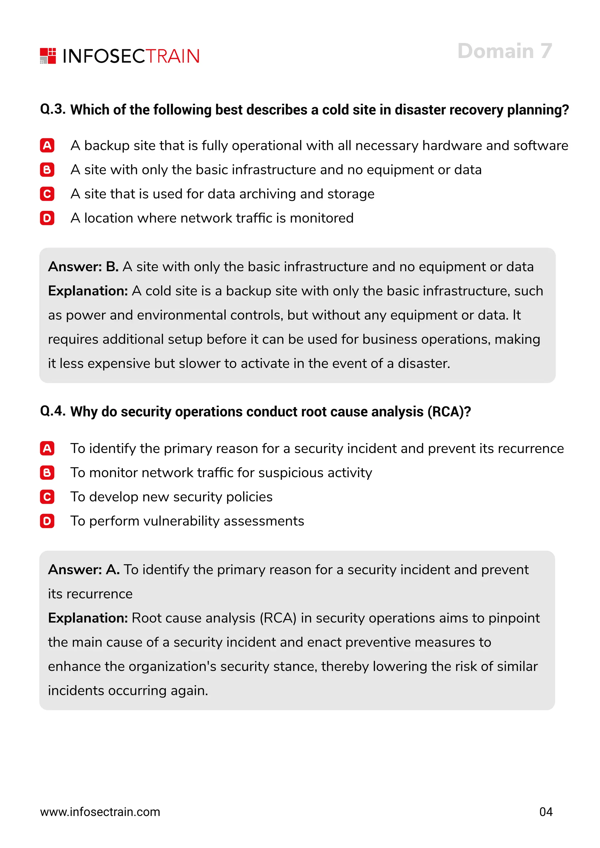 www.infosectrain.com
Domain 7
04
Q.3. Which of the following best describes a cold site in disaster recovery planning?
A backup site that is fully operational with all necessary hardware and software
A site with only the basic infrastructure and no equipment or data
A site that is used for data archiving and storage
A location where network trafﬁc is monitored
Answer: B. A site with only the basic infrastructure and no equipment or data
Explanation: A cold site is a backup site with only the basic infrastructure, such
as power and environmental controls, but without any equipment or data. It
requires additional setup before it can be used for business operations, making
it less expensive but slower to activate in the event of a disaster.
Answer: B. A site with only the basic infrastructure and no equipment or data
Explanation: A cold site is a backup site with only the basic infrastructure, such
as power and environmental controls, but without any equipment or data. It
requires additional setup before it can be used for business operations, making
it less expensive but slower to activate in the event of a disaster.
Answer: A. To identify the primary reason for a security incident and prevent
its recurrence
Explanation: Root cause analysis (RCA) in security operations aims to pinpoint
the main cause of a security incident and enact preventive measures to
enhance the organization's security stance, thereby lowering the risk of similar
incidents occurring again.
Answer: A. To identify the primary reason for a security incident and prevent
its recurrence
Explanation: Root cause analysis (RCA) in security operations aims to pinpoint
the main cause of a security incident and enact preventive measures to
enhance the organization's security stance, thereby lowering the risk of similar
incidents occurring again.
Q.4. Why do security operations conduct root cause analysis (RCA)?
To identify the primary reason for a security incident and prevent its recurrence
To monitor network trafﬁc for suspicious activity
To develop new security policies
To perform vulnerability assessments
 