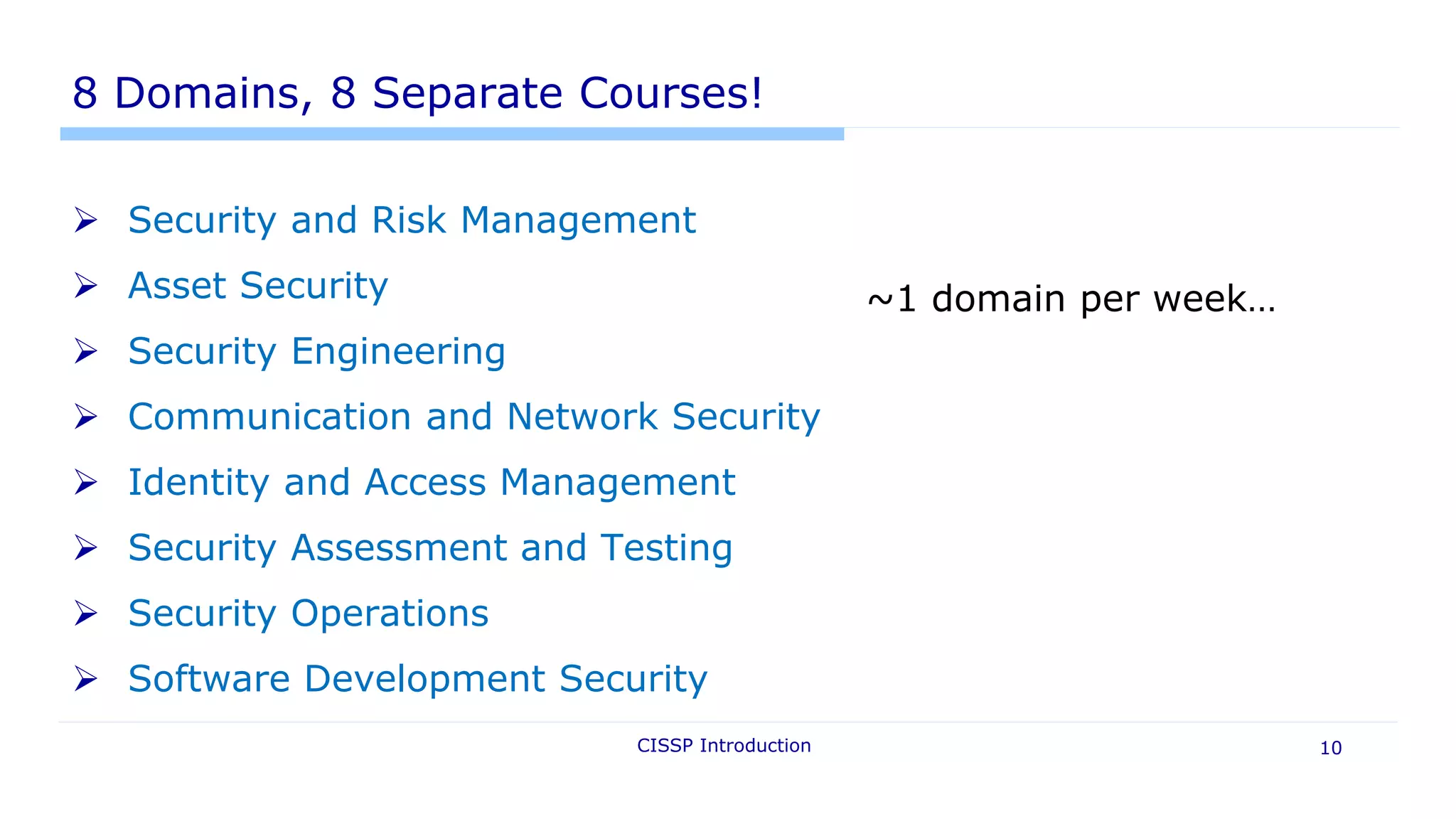 8 Domains, 8 Separate Courses!
 Security and Risk Management
 Asset Security
 Security Engineering
 Communication and Network Security
 Identity and Access Management
 Security Assessment and Testing
 Security Operations
 Software Development Security
CISSP Introduction 10
~1 domain per week…
 