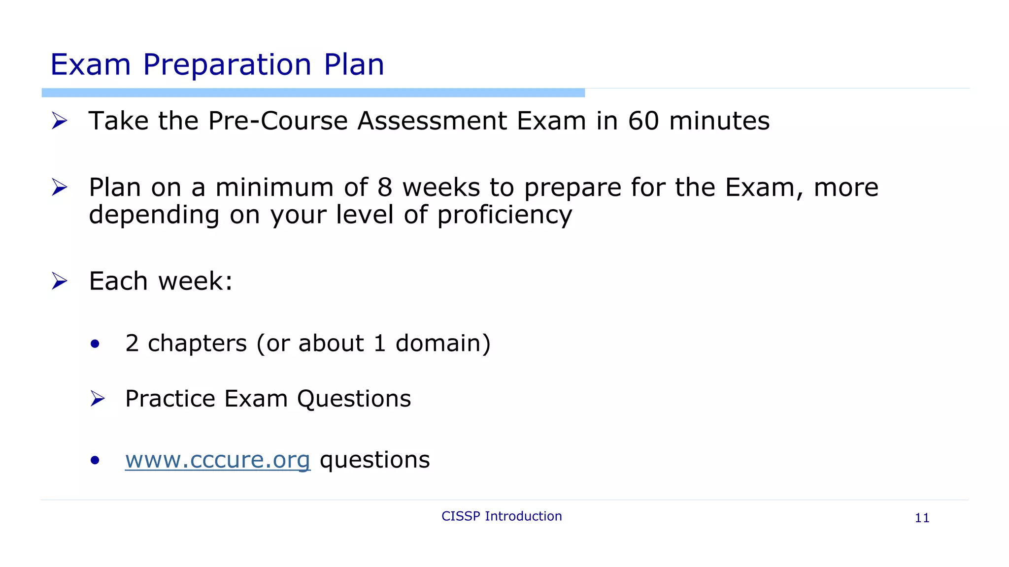 Exam Preparation Plan
 Take the Pre-Course Assessment Exam in 60 minutes
 Plan on a minimum of 8 weeks to prepare for the Exam, more
depending on your level of proficiency
 Each week:
• 2 chapters (or about 1 domain)
 Practice Exam Questions
• www.cccure.org questions
CISSP Introduction 11
 