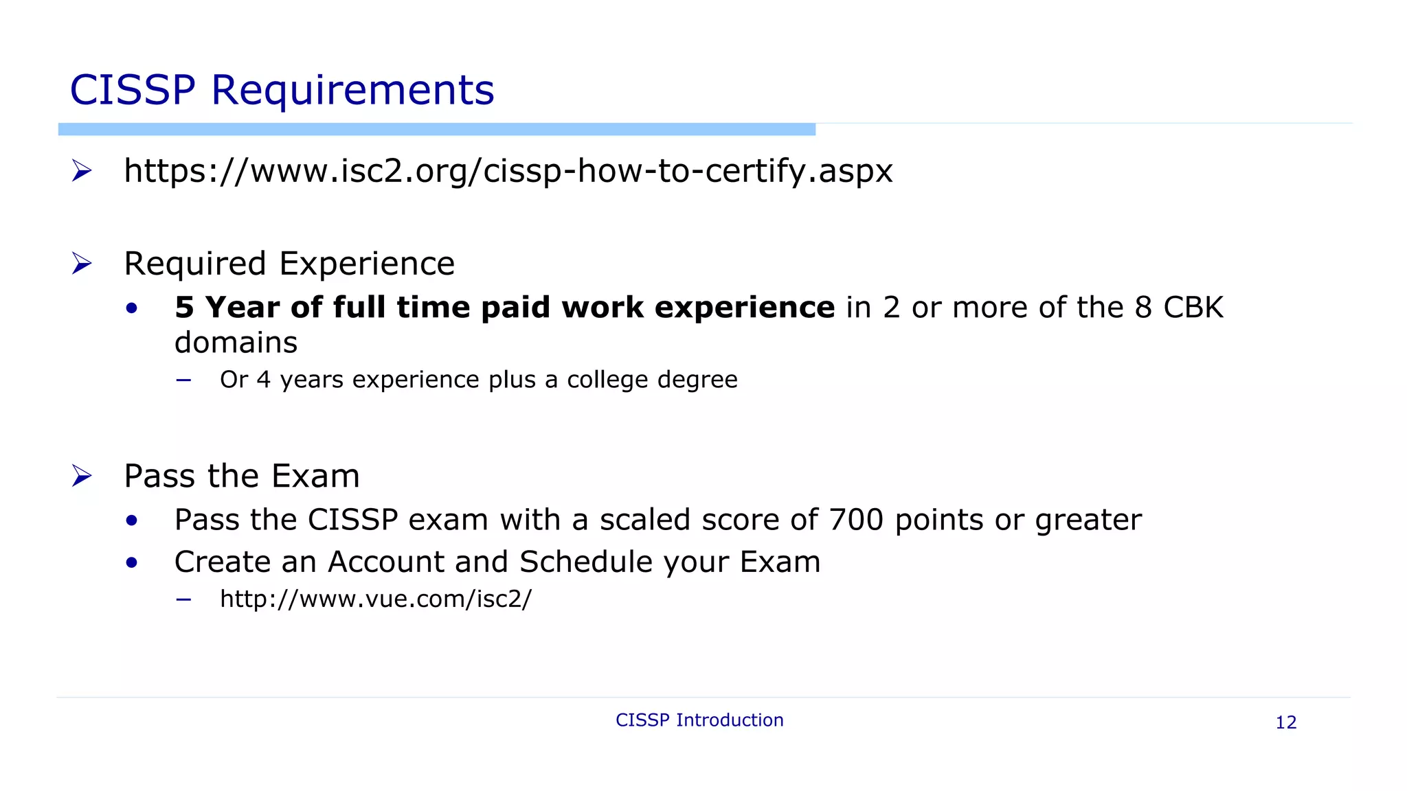 CISSP Introduction 12
CISSP Requirements
 https://www.isc2.org/cissp-how-to-certify.aspx
 Required Experience
• 5 Year of full time paid work experience in 2 or more of the 8 CBK
domains
− Or 4 years experience plus a college degree
 Pass the Exam
• Pass the CISSP exam with a scaled score of 700 points or greater
• Create an Account and Schedule your Exam
− http://www.vue.com/isc2/
 