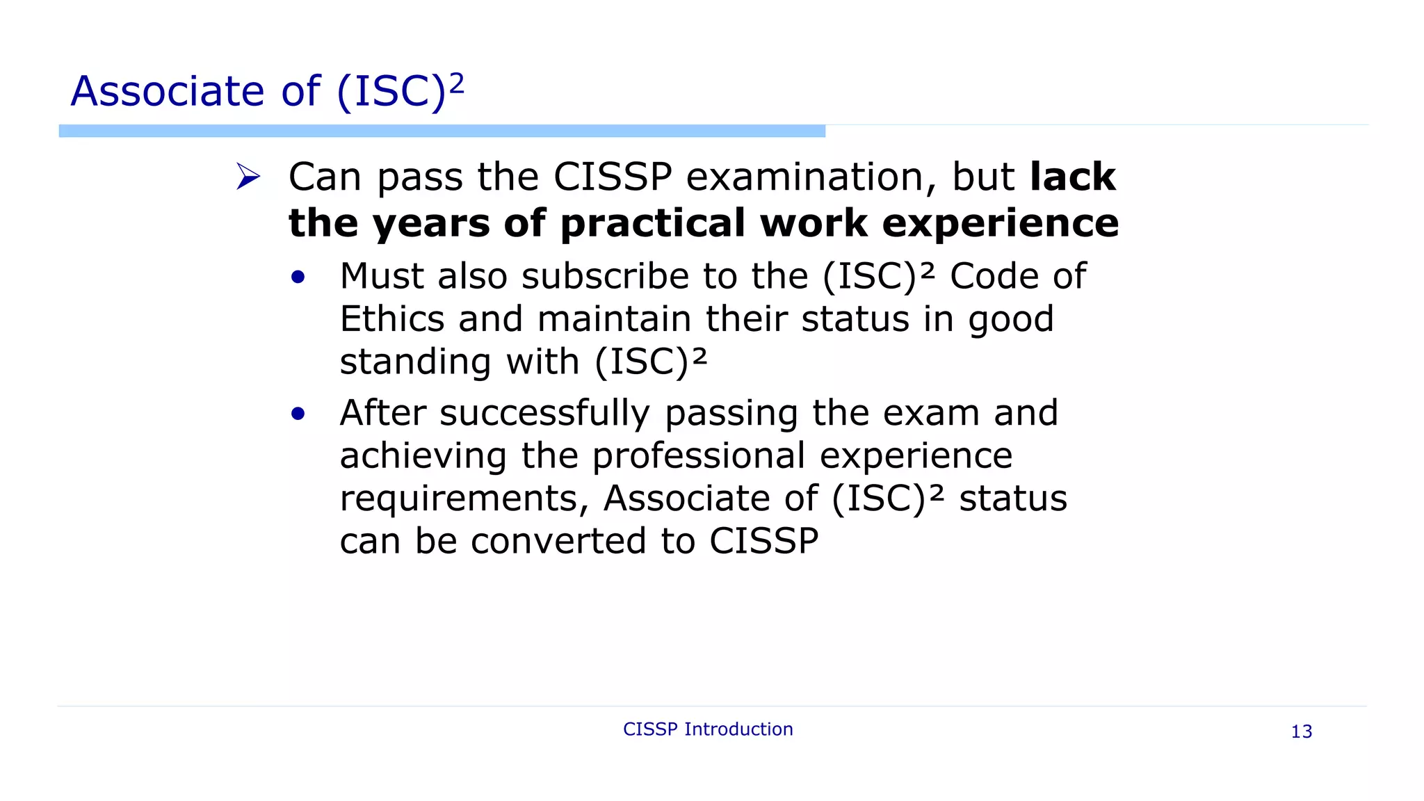 CISSP Introduction 13
Associate of (ISC)2
 Can pass the CISSP examination, but lack
the years of practical work experience
• Must also subscribe to the (ISC)² Code of
Ethics and maintain their status in good
standing with (ISC)²
• After successfully passing the exam and
achieving the professional experience
requirements, Associate of (ISC)² status
can be converted to CISSP
 