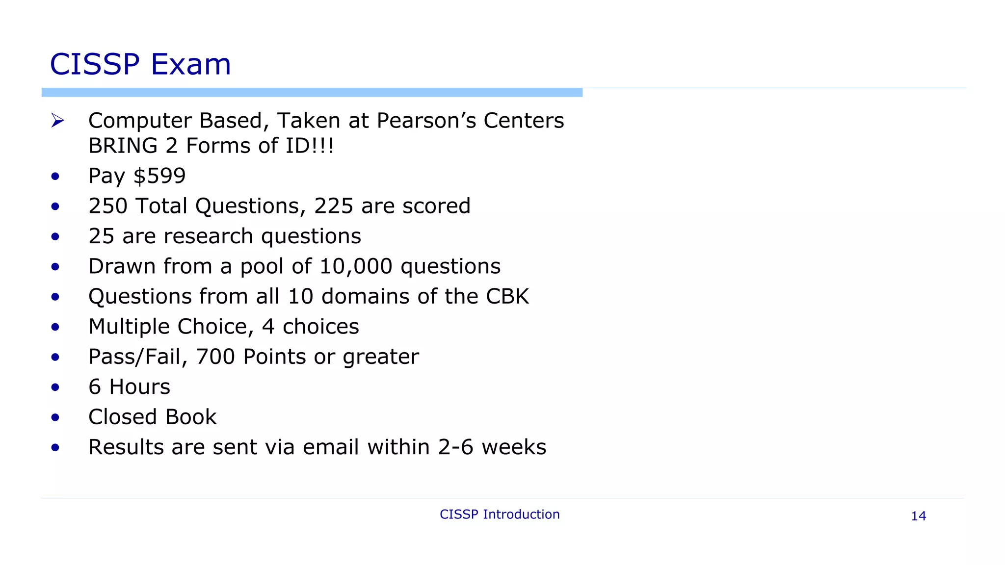 CISSP Introduction 14
CISSP Exam
 Computer Based, Taken at Pearson’s Centers
BRING 2 Forms of ID!!!
• Pay $599
• 250 Total Questions, 225 are scored
• 25 are research questions
• Drawn from a pool of 10,000 questions
• Questions from all 10 domains of the CBK
• Multiple Choice, 4 choices
• Pass/Fail, 700 Points or greater
• 6 Hours
• Closed Book
• Results are sent via email within 2-6 weeks
 