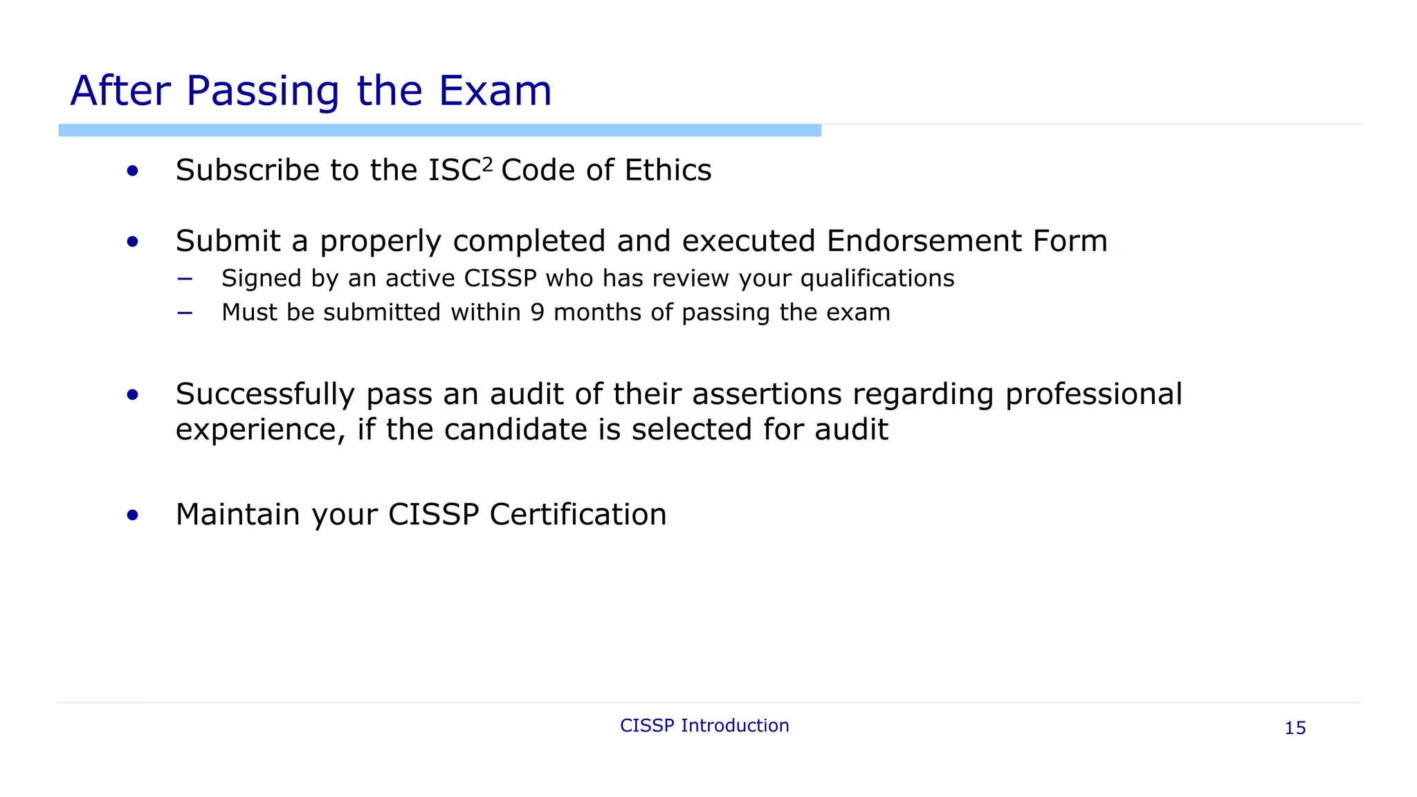 After Passing the Exam
• Subscribe to the ISC2 Code of Ethics
• Submit a properly completed and executed Endorsement Form
− Signed by an active CISSP who has review your qualifications
− Must be submitted within 9 months of passing the exam
• Successfully pass an audit of their assertions regarding professional
experience, if the candidate is selected for audit
• Maintain your CISSP Certification
CISSP Introduction 15
 