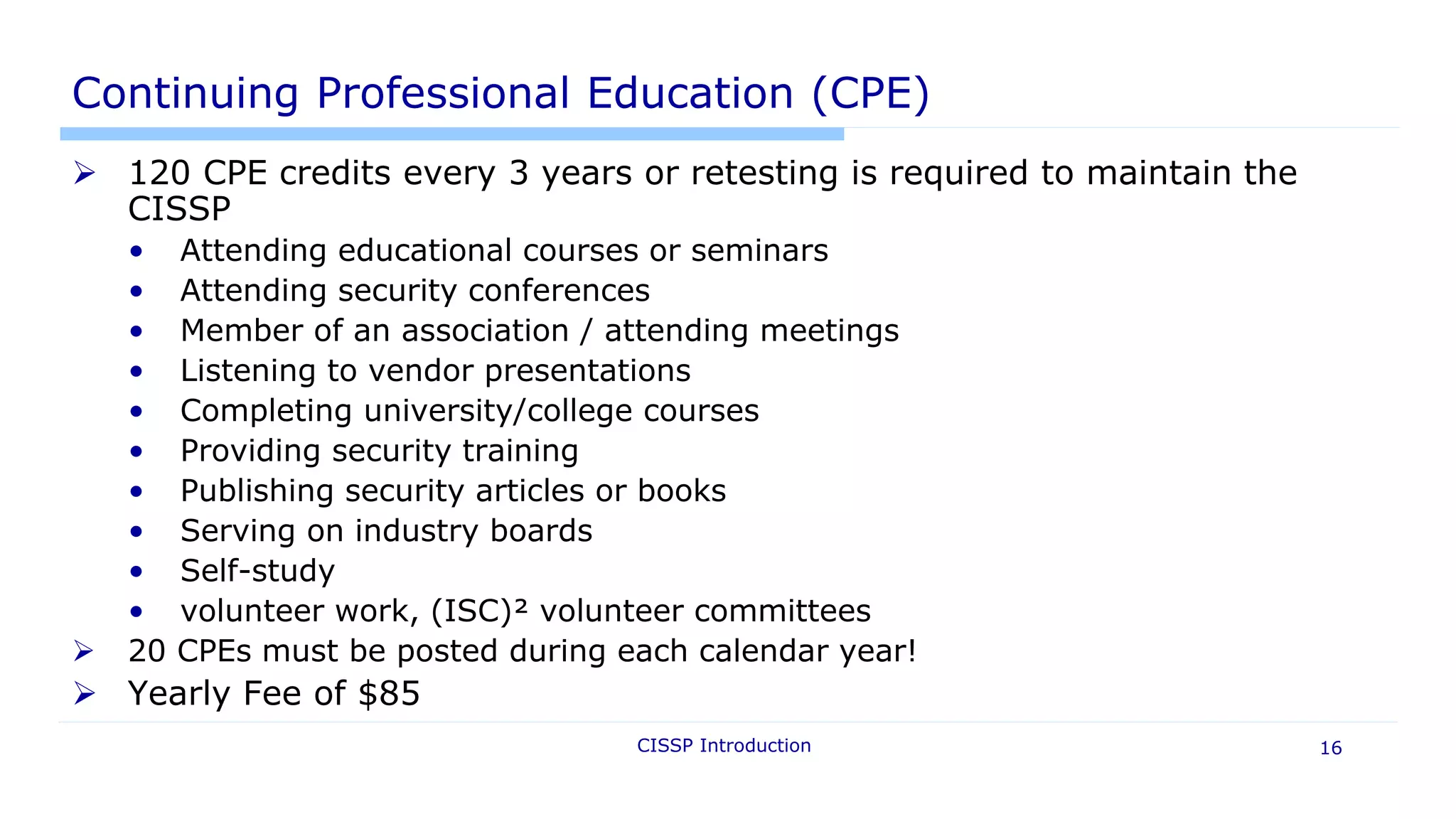CISSP Introduction 16
Continuing Professional Education (CPE)
 120 CPE credits every 3 years or retesting is required to maintain the
CISSP
• Attending educational courses or seminars
• Attending security conferences
• Member of an association / attending meetings
• Listening to vendor presentations
• Completing university/college courses
• Providing security training
• Publishing security articles or books
• Serving on industry boards
• Self-study
• volunteer work, (ISC)² volunteer committees
 20 CPEs must be posted during each calendar year!
 Yearly Fee of $85
 