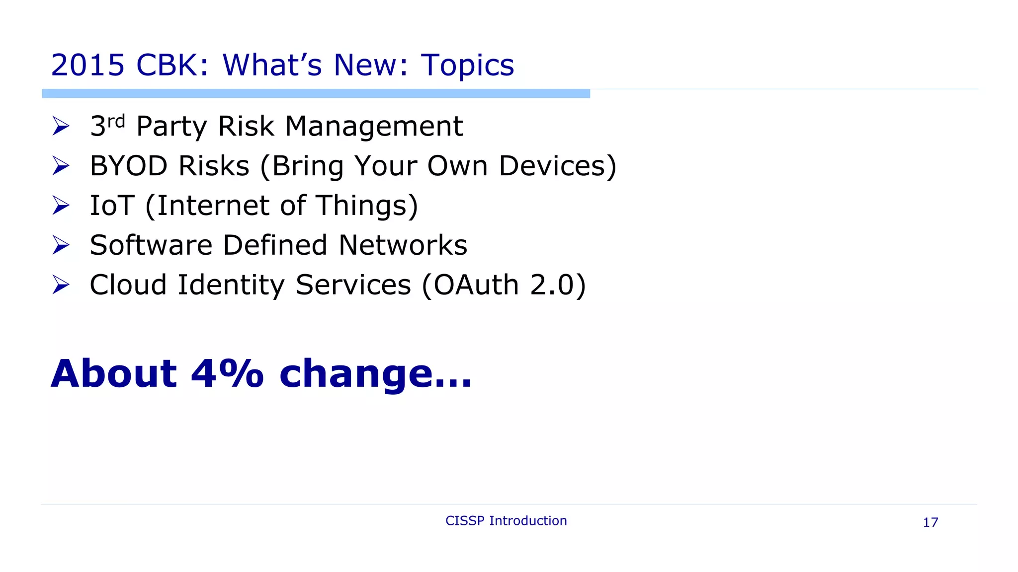 2015 CBK: What’s New: Topics
 3rd Party Risk Management
 BYOD Risks (Bring Your Own Devices)
 IoT (Internet of Things)
 Software Defined Networks
 Cloud Identity Services (OAuth 2.0)
About 4% change…
CISSP Introduction 17
 