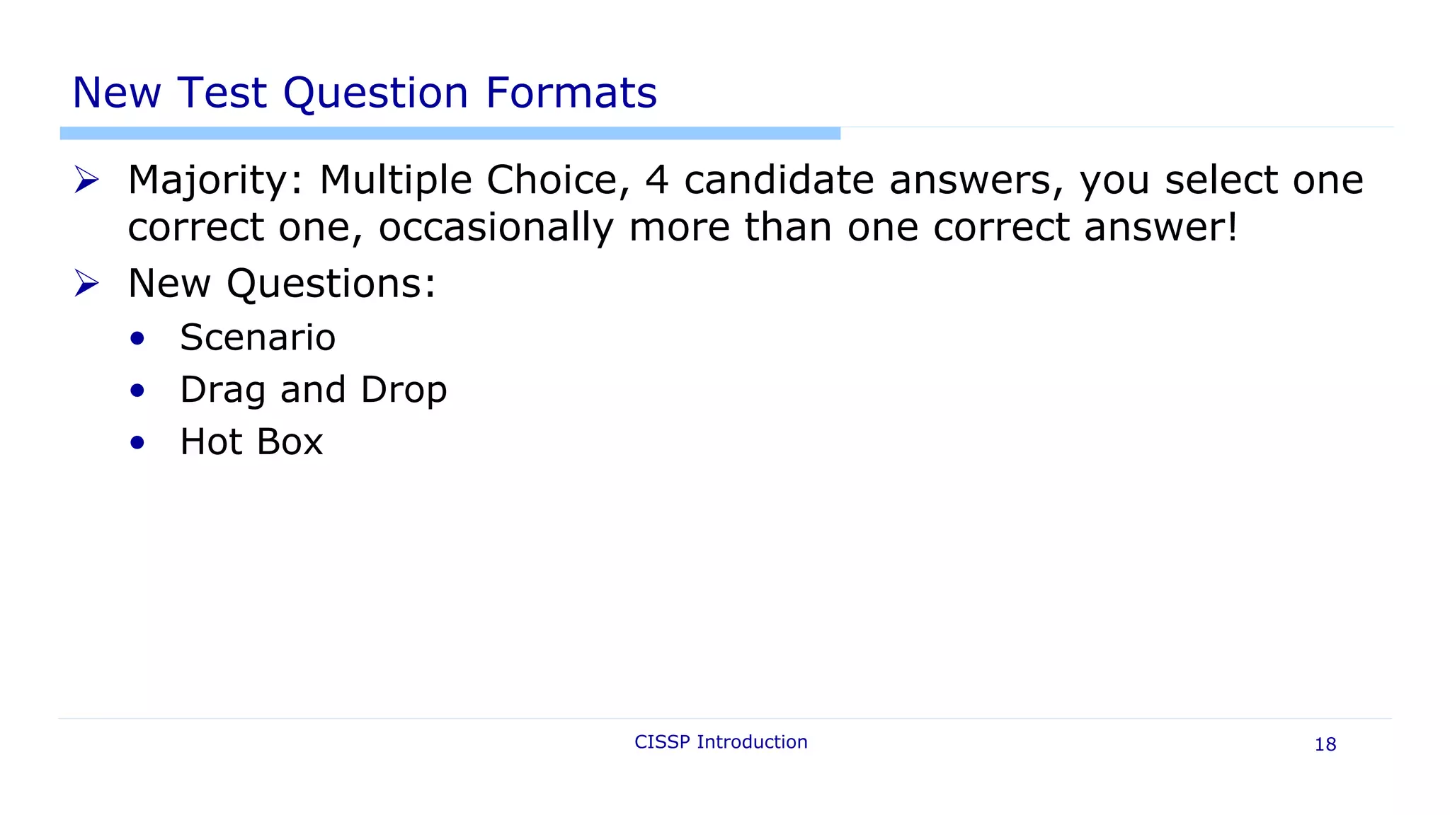 New Test Question Formats
 Majority: Multiple Choice, 4 candidate answers, you select one
correct one, occasionally more than one correct answer!
 New Questions:
• Scenario
• Drag and Drop
• Hot Box
CISSP Introduction 18
 