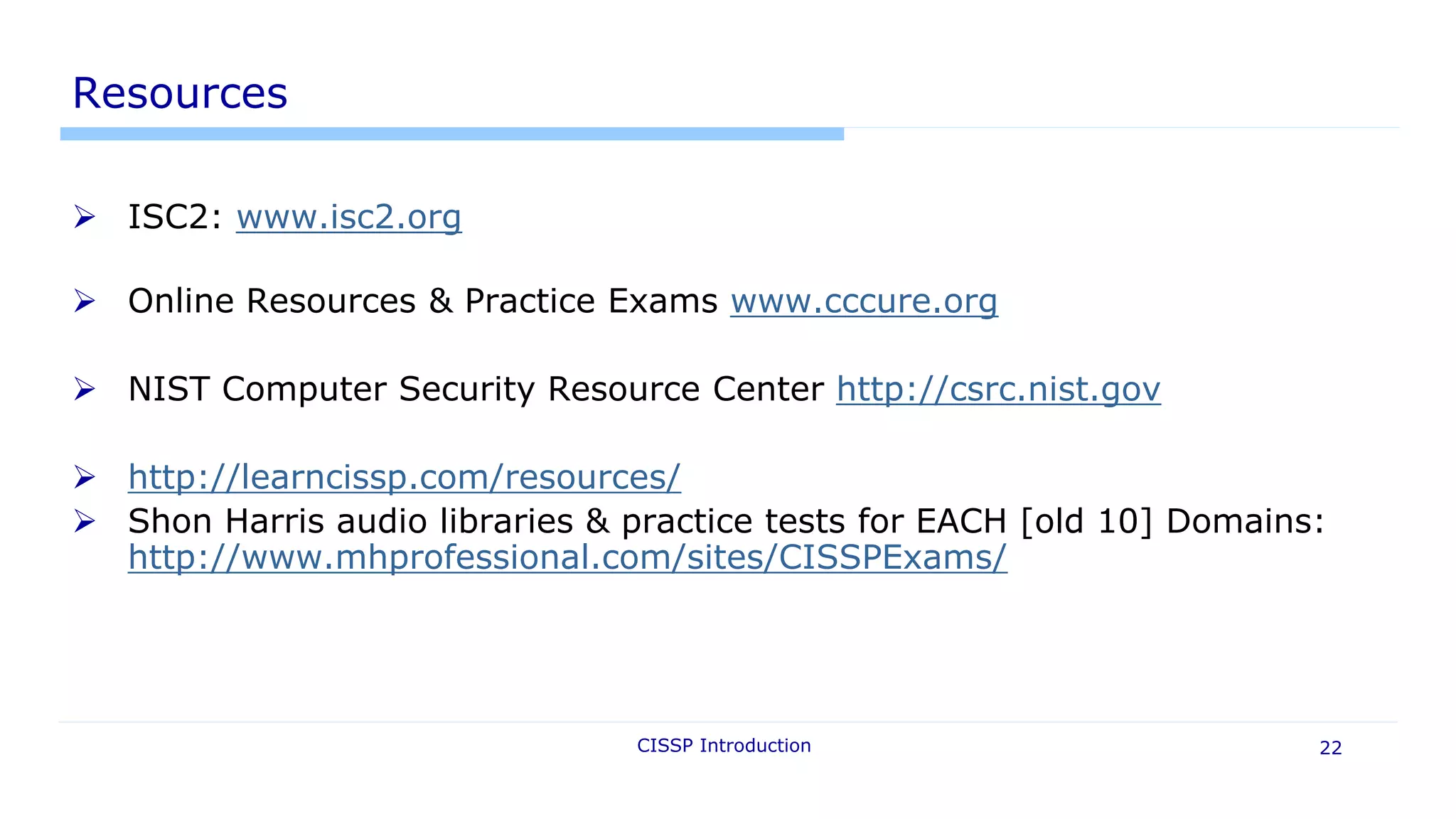 CISSP Introduction 22
Resources
 ISC2: www.isc2.org
 Online Resources & Practice Exams www.cccure.org
 NIST Computer Security Resource Center http://csrc.nist.gov
 http://learncissp.com/resources/
 Shon Harris audio libraries & practice tests for EACH [old 10] Domains:
http://www.mhprofessional.com/sites/CISSPExams/
 