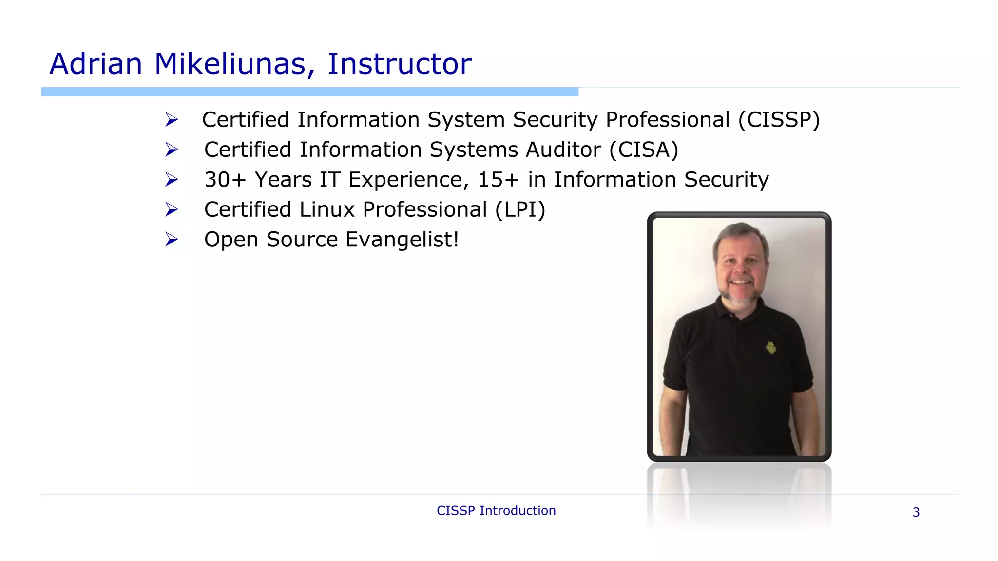 Adrian Mikeliunas, Instructor
 Certified Information System Security Professional (CISSP)
 Certified Information Systems Auditor (CISA)
 30+ Years IT Experience, 15+ in Information Security
 Certified Linux Professional (LPI)
 Open Source Evangelist!
CISSP Introduction 3
 