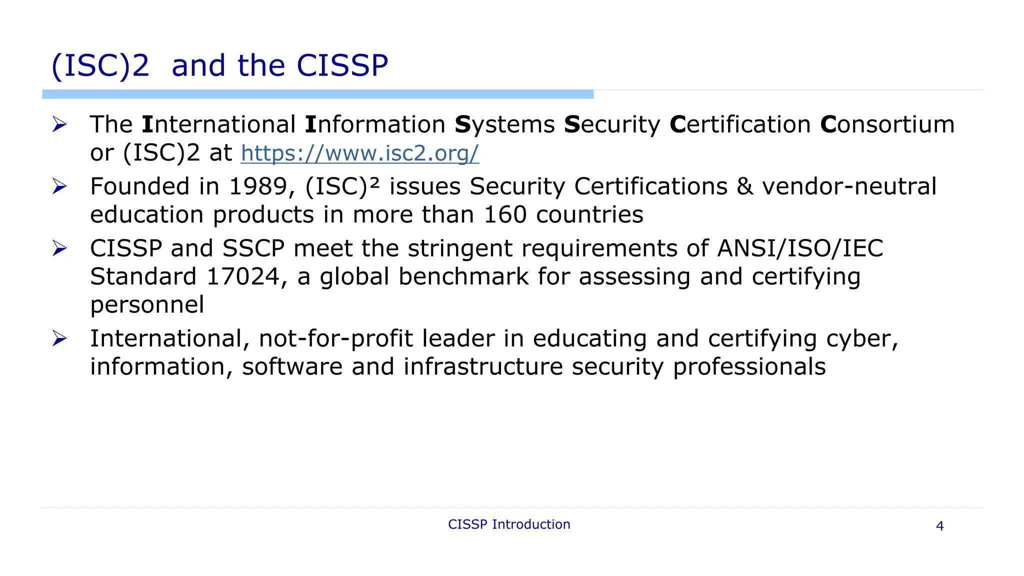 CISSP Introduction 4
(ISC)2 and the CISSP
 The International Information Systems Security Certification Consortium
or (ISC)2 at https://www.isc2.org/
 Founded in 1989, (ISC)² issues Security Certifications & vendor-neutral
education products in more than 160 countries
 CISSP and SSCP meet the stringent requirements of ANSI/ISO/IEC
Standard 17024, a global benchmark for assessing and certifying
personnel
 International, not-for-profit leader in educating and certifying cyber,
information, software and infrastructure security professionals
 