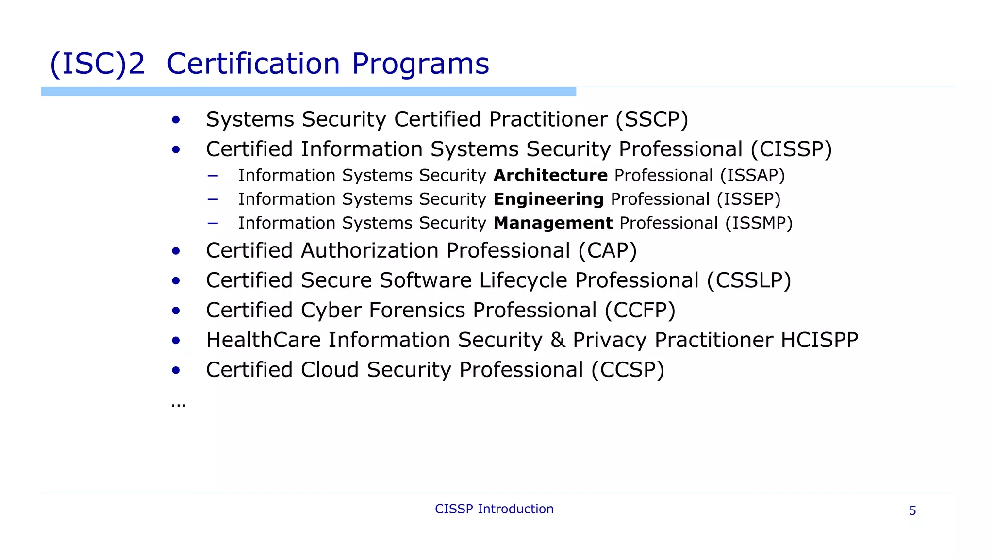 CISSP Introduction 5
(ISC)2 Certification Programs
• Systems Security Certified Practitioner (SSCP)
• Certified Information Systems Security Professional (CISSP)
− Information Systems Security Architecture Professional (ISSAP)
− Information Systems Security Engineering Professional (ISSEP)
− Information Systems Security Management Professional (ISSMP)
• Certified Authorization Professional (CAP)
• Certified Secure Software Lifecycle Professional (CSSLP)
• Certified Cyber Forensics Professional (CCFP)
• HealthCare Information Security & Privacy Practitioner HCISPP
• Certified Cloud Security Professional (CCSP)
…
 