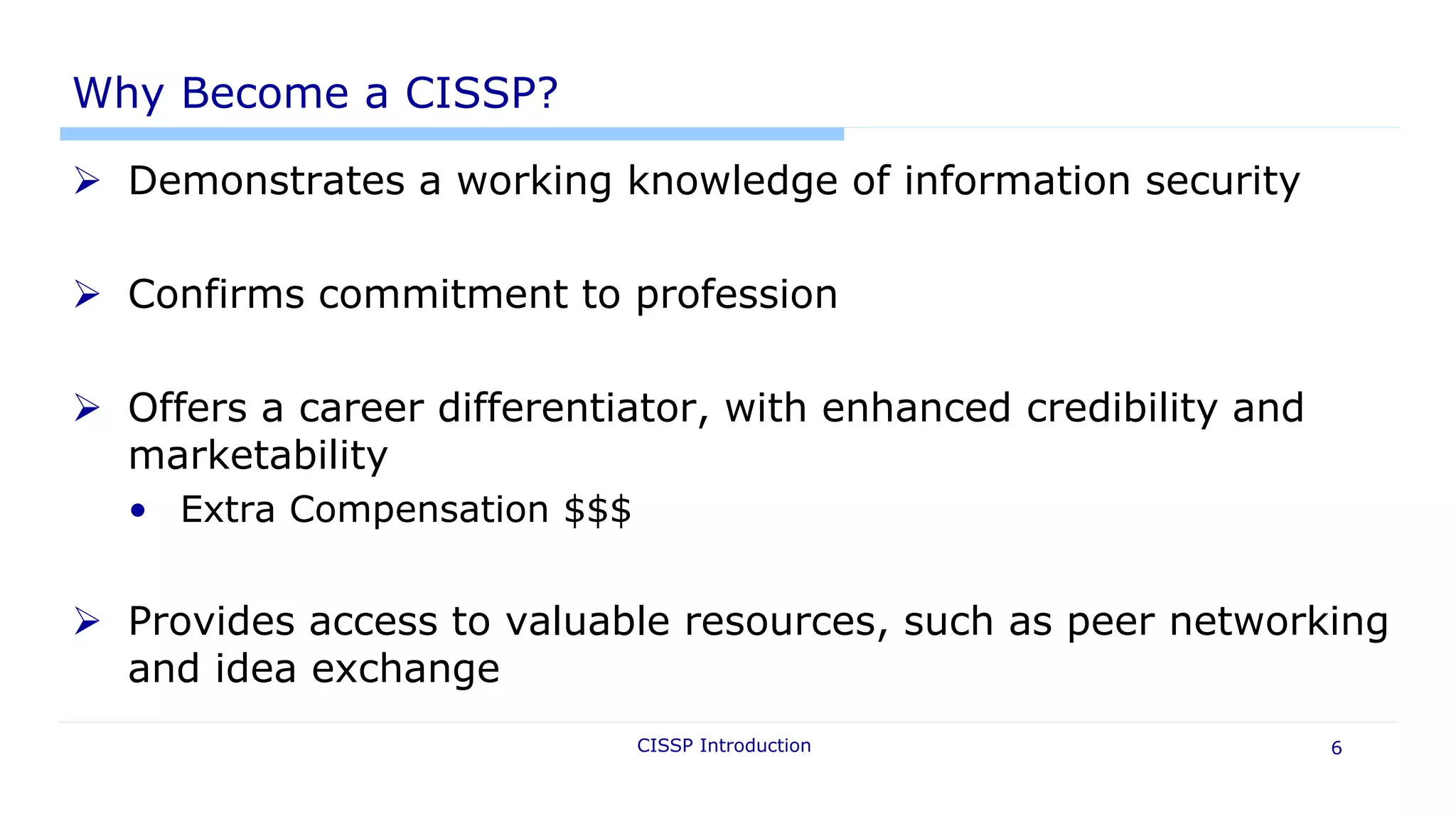 CISSP Introduction 6
Why Become a CISSP?
 Demonstrates a working knowledge of information security
 Confirms commitment to profession
 Offers a career differentiator, with enhanced credibility and
marketability
• Extra Compensation $$$
 Provides access to valuable resources, such as peer networking
and idea exchange
 