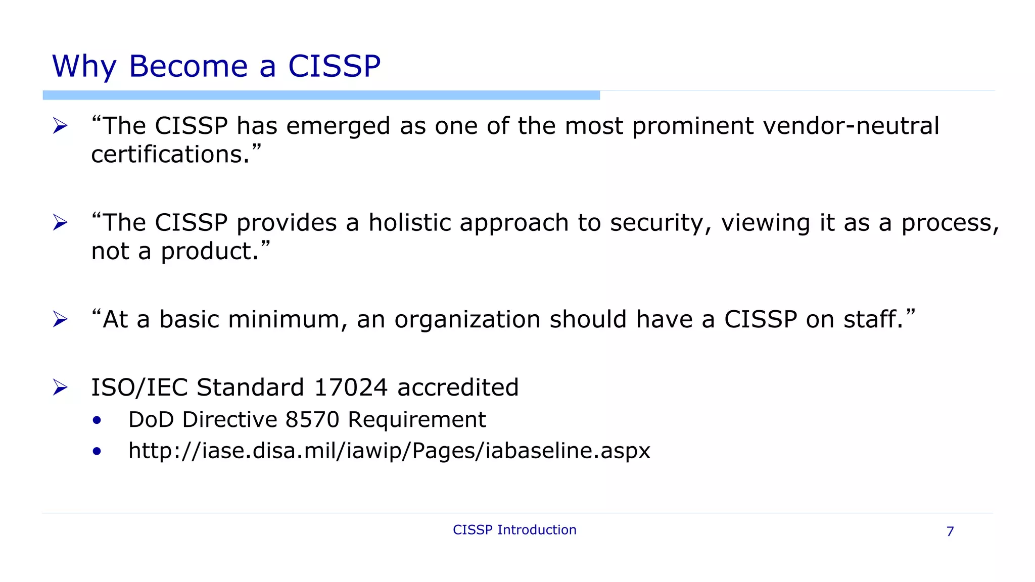 CISSP Introduction 7
Why Become a CISSP
 “The CISSP has emerged as one of the most prominent vendor-neutral
certifications.”
 “The CISSP provides a holistic approach to security, viewing it as a process,
not a product.”
 “At a basic minimum, an organization should have a CISSP on staff.”
 ISO/IEC Standard 17024 accredited
• DoD Directive 8570 Requirement
• http://iase.disa.mil/iawip/Pages/iabaseline.aspx
 