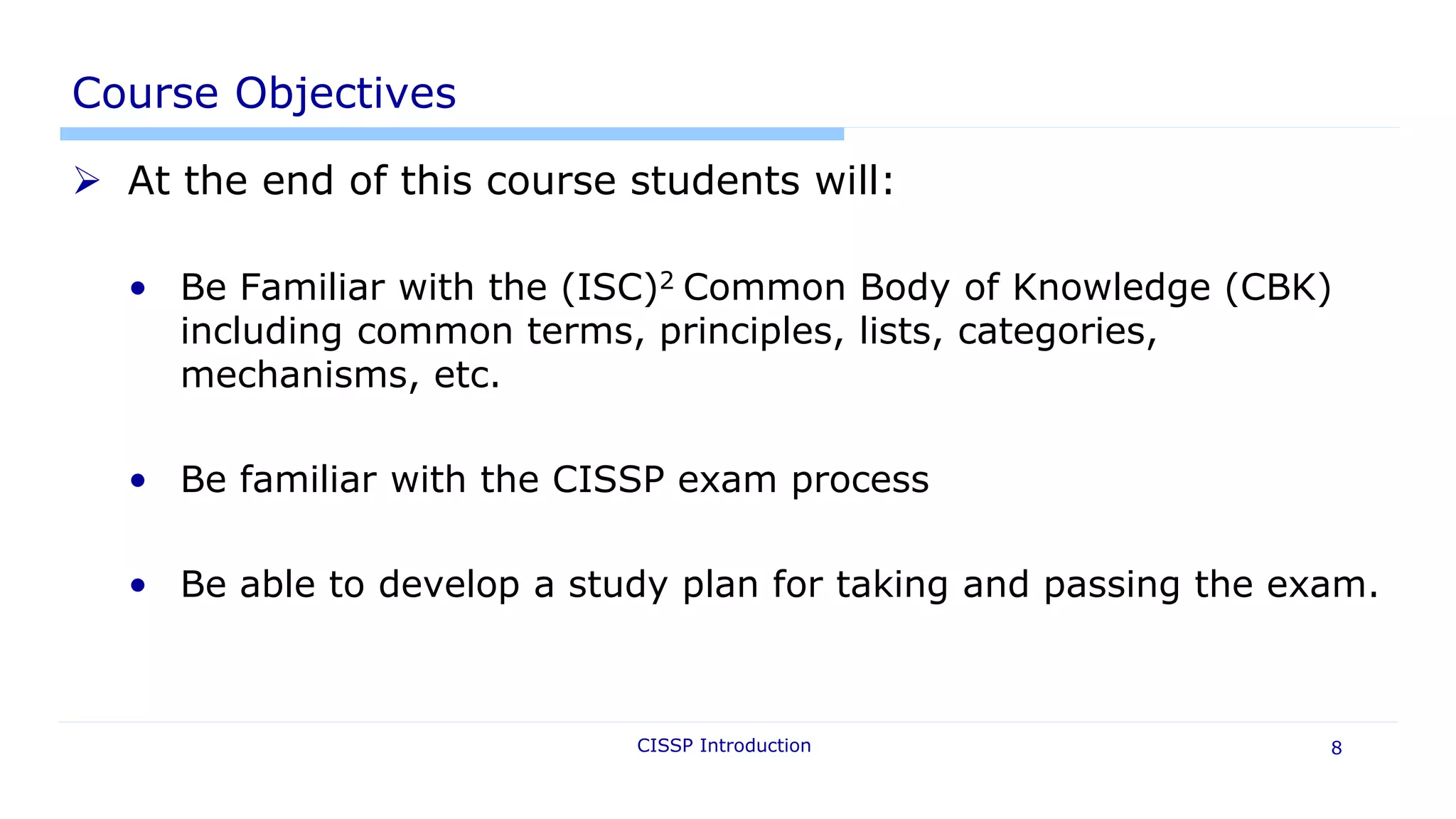 CISSP Introduction 8
Course Objectives
 At the end of this course students will:
• Be Familiar with the (ISC)2 Common Body of Knowledge (CBK)
including common terms, principles, lists, categories,
mechanisms, etc.
• Be familiar with the CISSP exam process
• Be able to develop a study plan for taking and passing the exam.
 
