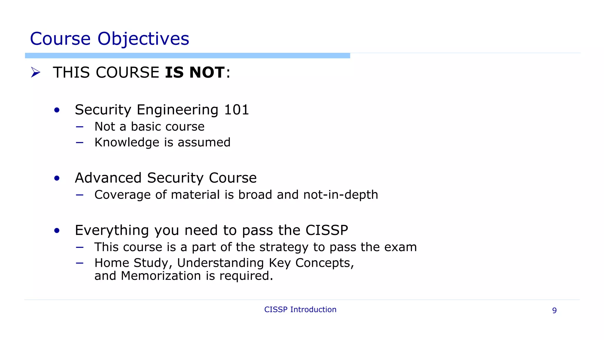 CISSP Introduction 9
Course Objectives
 THIS COURSE IS NOT:
• Security Engineering 101
− Not a basic course
− Knowledge is assumed
• Advanced Security Course
− Coverage of material is broad and not-in-depth
• Everything you need to pass the CISSP
− This course is a part of the strategy to pass the exam
− Home Study, Understanding Key Concepts,
and Memorization is required.
 