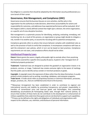 Due diligence is a practice that should be adopted by the information security professionals as a
core tenant of their career.
Governance, Risk Management, and Compliance (GRC)
Governance ensures that the business focuses on core activities, clarifies who in the
organization has the authority to make decisions, determines accountability for actions and
responsibility for outcomes, and addresses how expected performance will be evaluated. All of
this happens within a clearly defined context that might span a division, the entire organization,
or a specific set of cross-discipline functions.
Risk management is a systematic process for identifying, analyzing, evaluating, remedying, and
monitoring risk. As a result of this process, an organization or group might decide to mitigate a
risk, transfer it to another party, or assume the risk along with its potential consequences.
Compliance generally refers to actions that ensure behavior complies with established rules as
well as the provision of tools to verify that compliance. It encompasses compliance with laws as
well the enterprise’s own policies, which in turn can be based on best practices. Compliance
requirements are not static, and compliance efforts should not be either.
Intellectual Property Laws
Patent: Patent grants the owner a legally enforceable right to exclude others from practicing
the invention covered for a specific time (usually 20 years). A patent is the “strongest form of
intellectual property protection.”
Trademark: Trademark laws are designed to protect the goodwill an organization invests in its
products, services, or image. Trademark law creates exclusive rights to the owner of markings
that the public uses to identify various vendor or merchant products or goods.
Copyright: A copyright covers the expression of ideas rather than the ideas themselves; it usually
protects artistic property such as writing, recordings, databases, and computer programs.
Trade Secret: A trade secret refers to proprietary business or technical information, processes,
designs, practices, etc., that are confidential and critical to the business.
**Wassenaar Arrangement has been established in order to contribute to regional and
international security and stability by promoting transparency and greater responsibility in
transfers of conventional arms and dual-use goods and technologies, thus preventing
destabilizing accumulations.20 Participating States seek, through their national policies, to
ensure that transfers of these items do not contribute to the development or enhancement of
military capabilities that undermine these goals and are not diverted to support such capabilities.
**Privacy can be defined as the rights and obligations of individuals and organizations with
respect to the collection, use, retention, and disclosure of personal information.
 