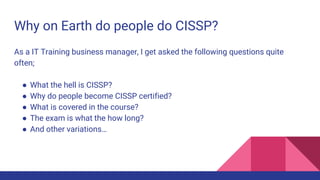Why on Earth do people do CISSP?
As a IT Training business manager, I get asked the following questions quite
often;
● What the hell is CISSP?
● Why do people become CISSP certified?
● What is covered in the course?
● The exam is what the how long?
● And other variations…
 