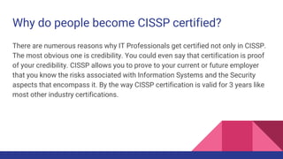 Why do people become CISSP certified?
There are numerous reasons why IT Professionals get certified not only in CISSP.
The most obvious one is credibility. You could even say that certification is proof
of your credibility. CISSP allows you to prove to your current or future employer
that you know the risks associated with Information Systems and the Security
aspects that encompass it. By the way CISSP certification is valid for 3 years like
most other industry certifications.
 