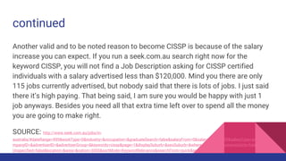 continued
Another valid and to be noted reason to become CISSP is because of the salary
increase you can expect. If you run a seek.com.au search right now for the
keyword CISSP, you will not find a Job Description asking for CISSP certified
individuals with a salary advertised less than $120,000. Mind you there are only
115 jobs currently advertised, but nobody said that there is lots of jobs. I just said
there it’s high paying. That being said, I am sure you would be happy with just 1
job anyways. Besides you need all that extra time left over to spend all the money
you are going to make right.
SOURCE: http://www.seek.com.au/jobs/in-
australia/#dateRange=999&workType=0&industry=&occupation=&graduateSearch=false&salaryFrom=0&salaryTo=999999&salaryType=annual&co
mpanyID=&advertiserID=&advertiserGroup=&keywords=cissp&page=1&displaySuburb=&seoSuburb=&where=&whereId=&whereIsDirty=false&isArea
Unspecified=false&location=&area=&nation=3000&sortMode=KeywordRelevance&searchFrom=quick&searchType
 