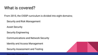 What is covered?
From 2015, the CISSP curriculum is divided into eight domains;
Security and Risk Management
Asset Security
Security Engineering
Communications and Network Security
Identity and Access Management
Security Assessment and Testing
 