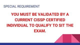 SPECIAL REQUIREMENT
YOU MUST BE VALIDATED BY A
CURRENT CISSP CERTIFIED
INDIVIDUAL TO QUALIFY TO SIT THE
EXAM.
 
