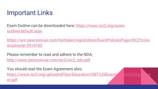 Important Links
Exam Outline can be downloaded here; https://www.isc2.org/exam-
outline/default.aspx
https://wsr.pearsonvue.com/testtaker/registration/ExamPoliciesPage/ISC2?conv
ersationId=2914183
Please remember to read and adhere to the NDA;
http://www.pearsonvue.com/isc2/isc2_nda.pdf
You should read the Exam Agreement also;
https://www.isc2.org/uploadedFiles/Education/CBT%20Examination%20Agreeme
nt.pdf
 