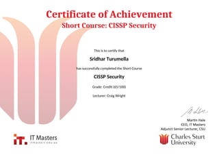 Certificate of Achievement
Short Course: CISSP Security
This is to certify that
Sridhar Turumella
has successfully completed the Short Course
CISSP Security
Grade: Credit (65/100)
Lecturer: Craig Wright
Powered by TCPDF (www.tcpdf.org)
 