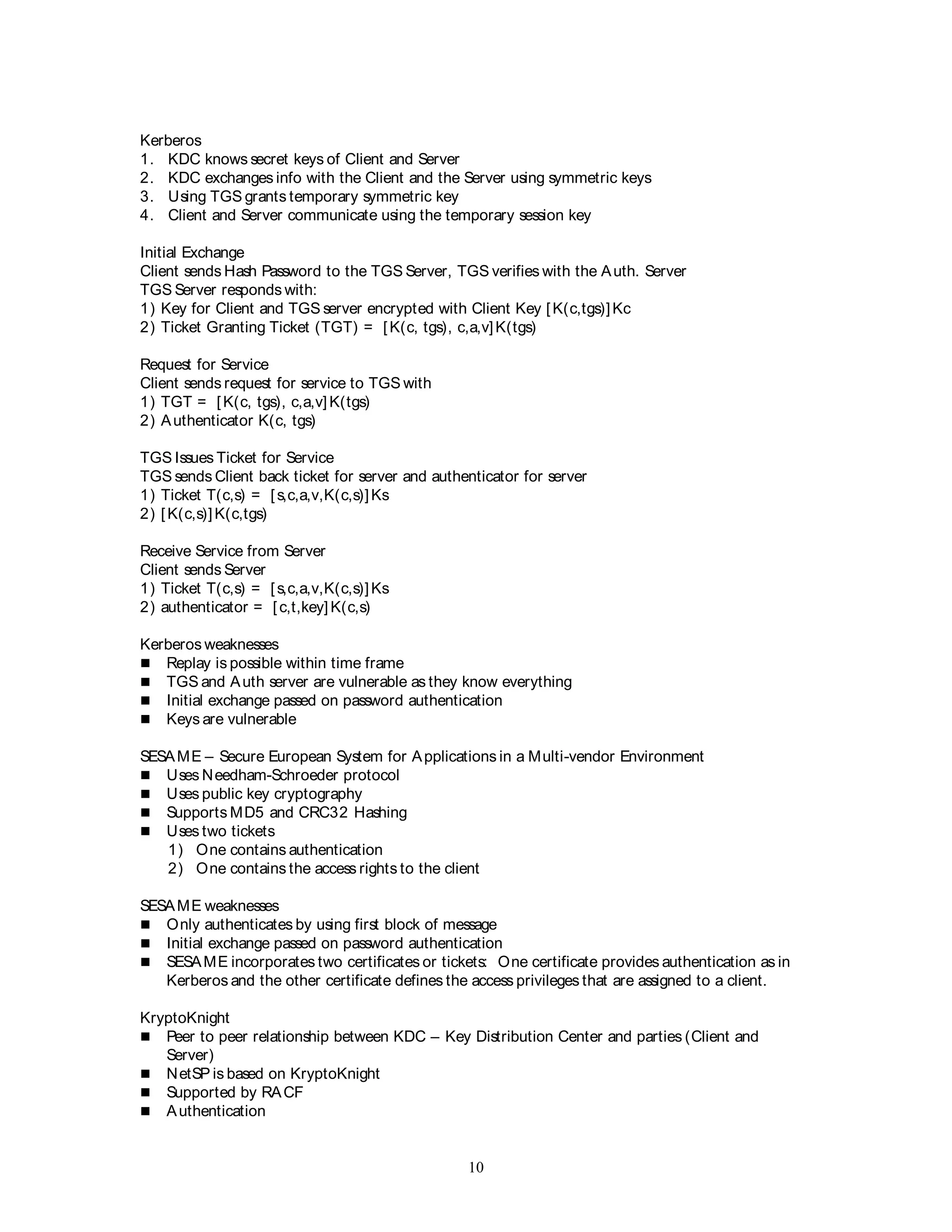 10
Kerberos
1. KDC knows secret keys of Client and Server
2. KDC exchanges info with the Client and the Server using symmetric keys
3. Using TGS grants temporary symmetric key
4. Client and Server communicate using the temporary session key
Initial Exchange
Client sends Hash Password to the TGS Server, TGS verifies with the Auth. Server
TGS Server responds with:
1) Key for Client and TGS server encrypted with Client Key [K(c,tgs)]Kc
2) Ticket Granting Ticket (TGT) = [K(c, tgs), c,a,v]K(tgs)
Request for Service
Client sends request for service to TGS with
1) TGT = [K(c, tgs), c,a,v] K(tgs)
2) Authenticator K(c, tgs)
TGS Issues Ticket for Service
TGS sends Client back ticket for server and authenticator for server
1) Ticket T(c,s) = [s,c,a,v,K(c,s)]Ks
2) [K(c,s)]K(c,tgs)
Receive Service from Server
Client sends Server
1) Ticket T(c,s) = [s,c,a,v,K(c,s)]Ks
2) authenticator = [c,t,key] K(c,s)
Kerberos weaknesses
 Replay is possible within time frame
 TGS and Auth server are vulnerable as they know everything
 Initial exchange passed on password authentication
 Keys are vulnerable
SESAME – Secure European System for Applications in a Multi-vendor Environment
 Uses Needham-Schroeder protocol
 Uses public key cryptography
 Supports MD5 and CRC32 Hashing
 Uses two tickets
1) One contains authentication
2) One contains the access rights to the client
SESAME weaknesses
 Only authenticates by using first block of message
 Initial exchange passed on password authentication
 SESAME incorporates two certificates or tickets: One certificate provides authentication as in
Kerberos and the other certificate defines the access privileges that are assigned to a client.
KryptoKnight
 Peer to peer relationship between KDC – Key Distribution Center and parties (Client and
Server)
 NetSP is based on KryptoKnight
 Supported by RACF
 Authentication
 