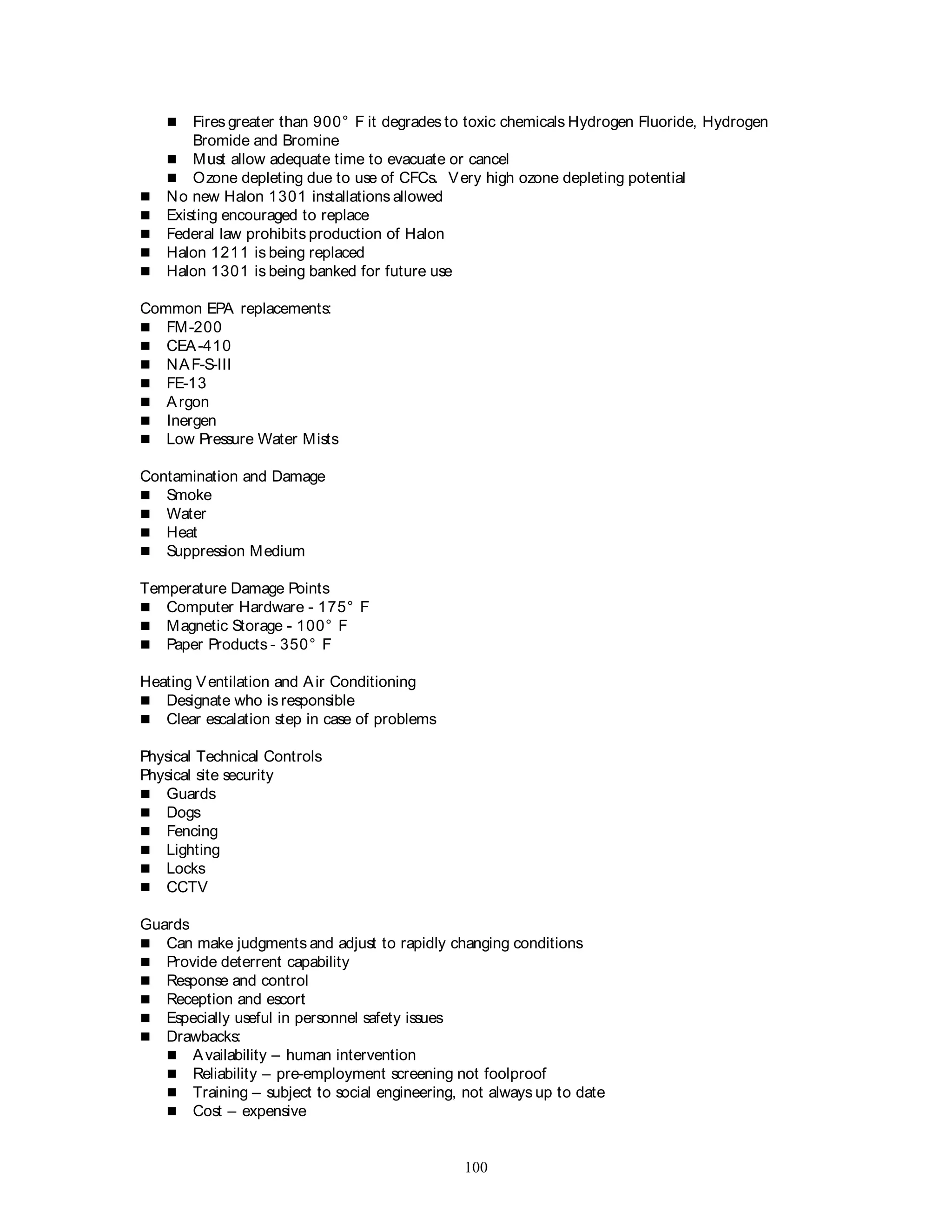 100
 Fires greater than 900° F it degrades to toxic chemicals Hydrogen Fluoride, Hydrogen
Bromide and Bromine
 Must allow adequate time to evacuate or cancel
 Ozone depleting due to use of CFCs. Very high ozone depleting potential
 No new Halon 1301 installations allowed
 Existing encouraged to replace
 Federal law prohibits production of Halon
 Halon 1211 is being replaced
 Halon 1301 is being banked for future use
Common EPA replacements:
 FM-200
 CEA-410
 NAF-S-III
 FE-13
 Argon
 Inergen
 Low Pressure Water Mists
Contamination and Damage
 Smoke
 Water
 Heat
 Suppression Medium
Temperature Damage Points
 Computer Hardware - 175° F
 Magnetic Storage - 100° F
 Paper Products - 350° F
Heating Ventilation and Air Conditioning
 Designate who is responsible
 Clear escalation step in case of problems
Physical Technical Controls
Physical site security
 Guards
 Dogs
 Fencing
 Lighting
 Locks
 CCTV
Guards
 Can make judgments and adjust to rapidly changing conditions
 Provide deterrent capability
 Response and control
 Reception and escort
 Especially useful in personnel safety issues
 Drawbacks:
 Availability – human intervention
 Reliability – pre-employment screening not foolproof
 Training – subject to social engineering, not always up to date
 Cost – expensive
 