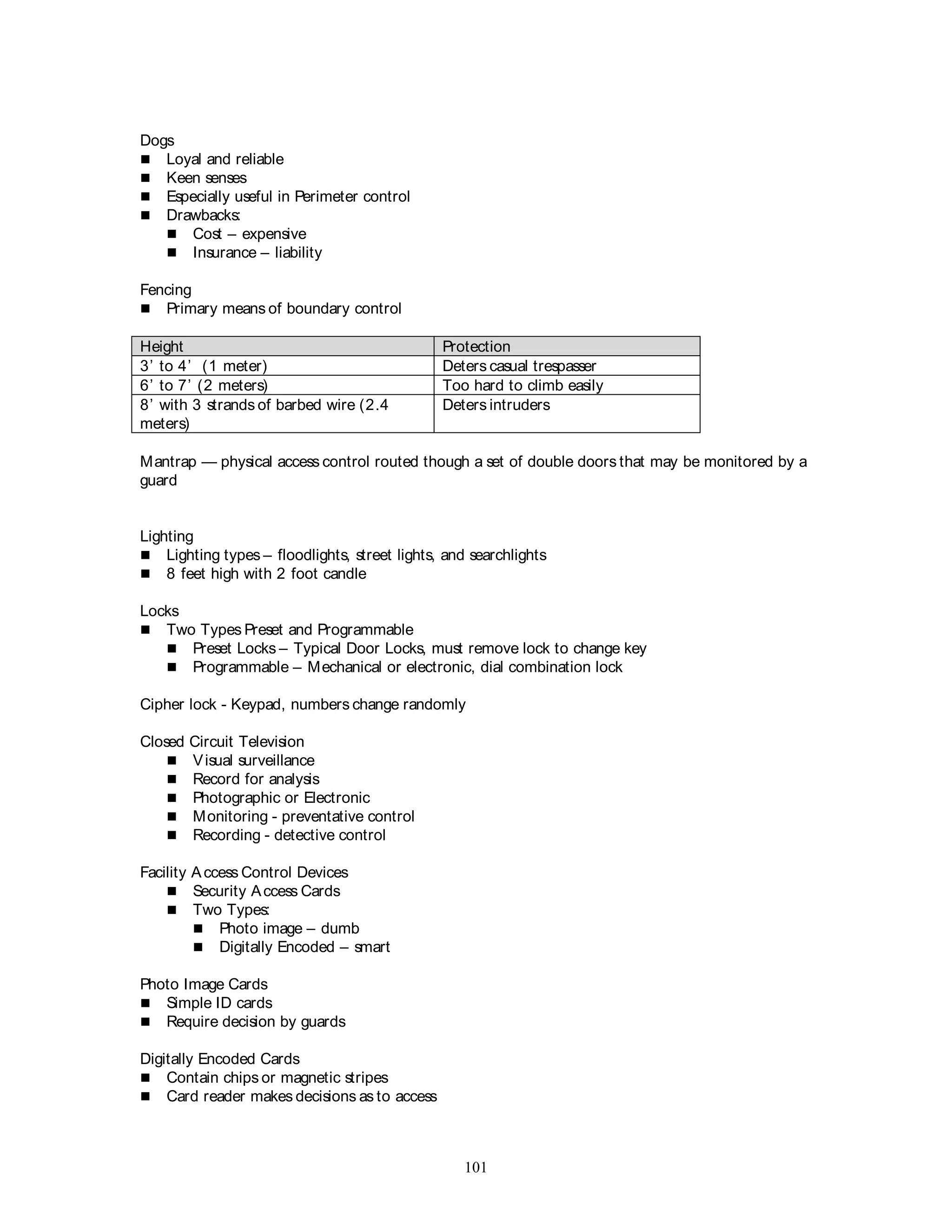 101
Dogs
 Loyal and reliable
 Keen senses
 Especially useful in Perimeter control
 Drawbacks:
 Cost – expensive
 Insurance – liability
Fencing
 Primary means of boundary control
Height Protection
3’ to 4’ (1 meter) Deters casual trespasser
6’ to 7’ (2 meters) Too hard to climb easily
8’ with 3 strands of barbed wire (2.4
meters)
Deters intruders
Mantrap — physical access control routed though a set of double doors that may be monitored by a
guard
Lighting
 Lighting types – floodlights, street lights, and searchlights
 8 feet high with 2 foot candle
Locks
 Two Types Preset and Programmable
 Preset Locks – Typical Door Locks, must remove lock to change key
 Programmable – Mechanical or electronic, dial combination lock
Cipher lock - Keypad, numbers change randomly
Closed Circuit Television
 Visual surveillance
 Record for analysis
 Photographic or Electronic
 Monitoring - preventative control
 Recording - detective control
Facility Access Control Devices
 Security Access Cards
 Two Types:
 Photo image – dumb
 Digitally Encoded – smart
Photo Image Cards
 Simple ID cards
 Require decision by guards
Digitally Encoded Cards
 Contain chips or magnetic stripes
 Card reader makes decisions as to access
 