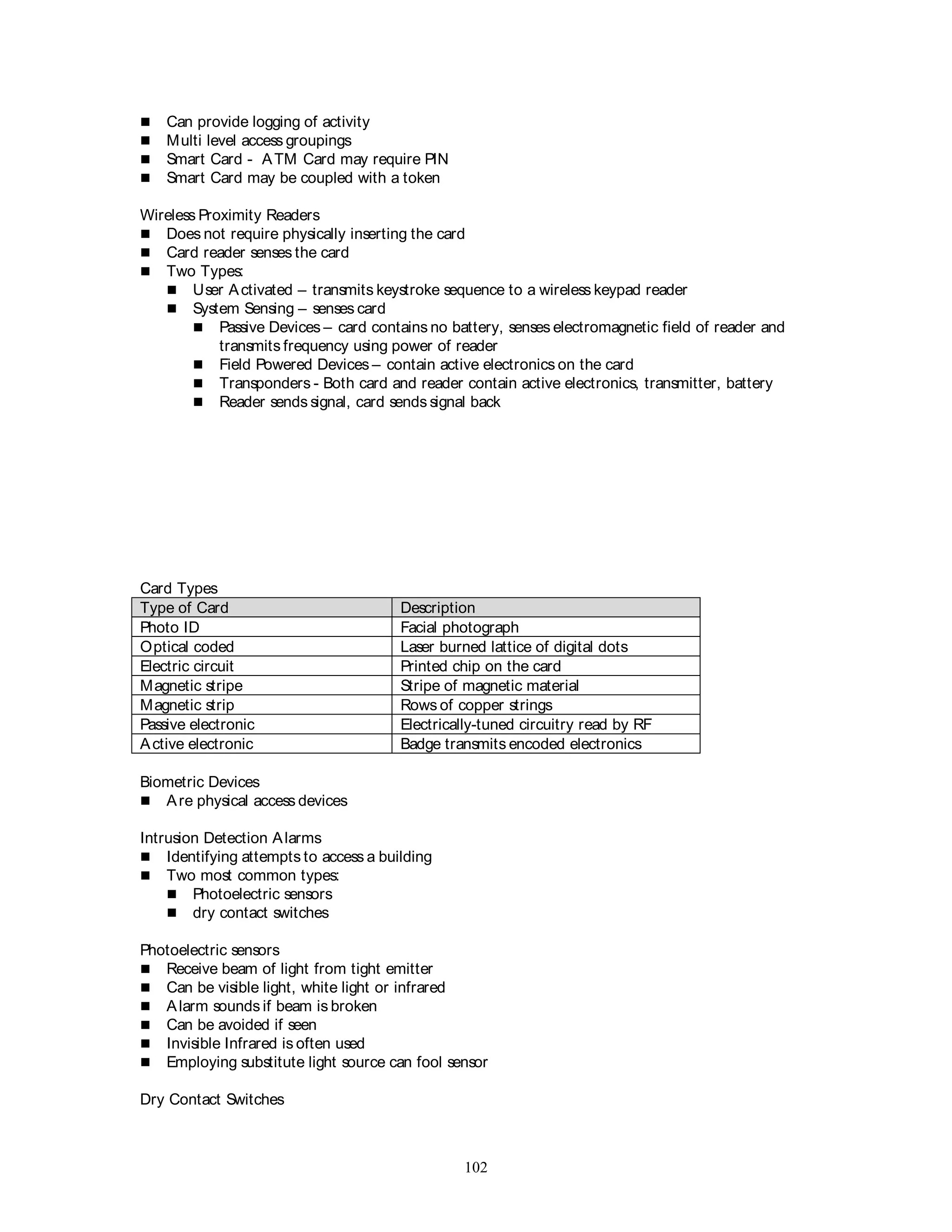 102
 Can provide logging of activity
 Multi level access groupings
 Smart Card - ATM Card may require PIN
 Smart Card may be coupled with a token
Wireless Proximity Readers
 Does not require physically inserting the card
 Card reader senses the card
 Two Types:
 User Activated – transmits keystroke sequence to a wireless keypad reader
 System Sensing – senses card
 Passive Devices – card contains no battery, senses electromagnetic field of reader and
transmits frequency using power of reader
 Field Powered Devices – contain active electronics on the card
 Transponders - Both card and reader contain active electronics, transmitter, battery
 Reader sends signal, card sends signal back
Card Types
Type of Card Description
Photo ID Facial photograph
Optical coded Laser burned lattice of digital dots
Electric circuit Printed chip on the card
Magnetic stripe Stripe of magnetic material
Magnetic strip Rows of copper strings
Passive electronic Electrically-tuned circuitry read by RF
Active electronic Badge transmits encoded electronics
Biometric Devices
 Are physical access devices
Intrusion Detection Alarms
 Identifying attempts to access a building
 Two most common types:
 Photoelectric sensors
 dry contact switches
Photoelectric sensors
 Receive beam of light from tight emitter
 Can be visible light, white light or infrared
 Alarm sounds if beam is broken
 Can be avoided if seen
 Invisible Infrared is often used
 Employing substitute light source can fool sensor
Dry Contact Switches
 