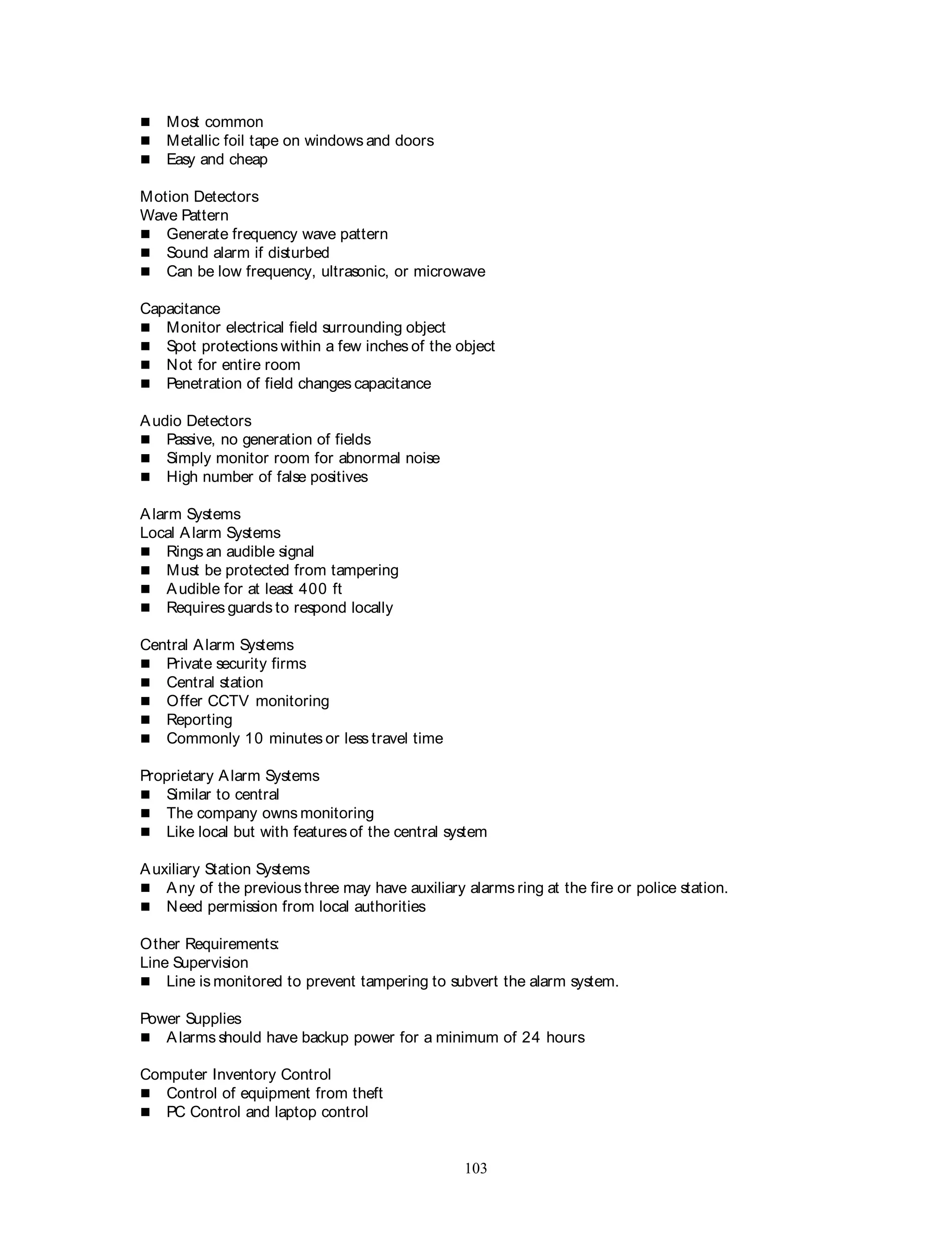 103
 Most common
 Metallic foil tape on windows and doors
 Easy and cheap
Motion Detectors
Wave Pattern
 Generate frequency wave pattern
 Sound alarm if disturbed
 Can be low frequency, ultrasonic, or microwave
Capacitance
 Monitor electrical field surrounding object
 Spot protections within a few inches of the object
 Not for entire room
 Penetration of field changes capacitance
Audio Detectors
 Passive, no generation of fields
 Simply monitor room for abnormal noise
 High number of false positives
Alarm Systems
Local Alarm Systems
 Rings an audible signal
 Must be protected from tampering
 Audible for at least 400 ft
 Requires guards to respond locally
Central Alarm Systems
 Private security firms
 Central station
 Offer CCTV monitoring
 Reporting
 Commonly 10 minutes or less travel time
Proprietary Alarm Systems
 Similar to central
 The company owns monitoring
 Like local but with featuresof the central system
Auxiliary Station Systems
 Any of the previous three may have auxiliary alarms ring at the fire or police station.
 Need permission from local authorities
Other Requirements:
Line Supervision
 Line is monitored to prevent tampering to subvert the alarm system.
Power Supplies
 Alarms should have backup power for a minimum of 24 hours
Computer Inventory Control
 Control of equipment from theft
 PC Control and laptop control
 