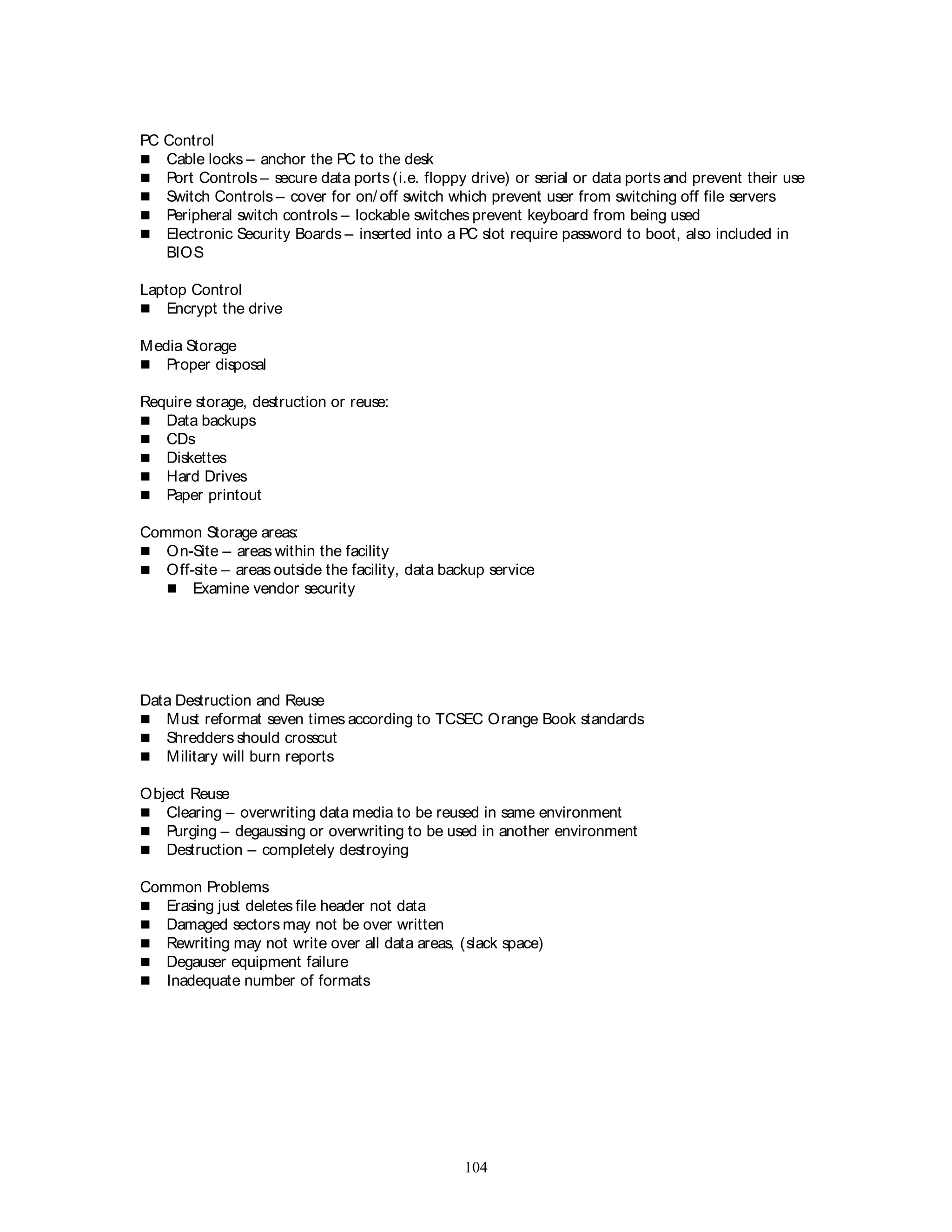 104
PC Control
 Cable locks – anchor the PC to the desk
 Port Controls – secure data ports (i.e. floppy drive) or serial or data ports and prevent their use
 Switch Controls – cover for on/ off switch which prevent user from switching off file servers
 Peripheral switch controls – lockable switches prevent keyboard from being used
 Electronic Security Boards – inserted into a PC slot require password to boot, also included in
BIOS
Laptop Control
 Encrypt the drive
Media Storage
 Proper disposal
Require storage, destruction or reuse:
 Data backups
 CDs
 Diskettes
 Hard Drives
 Paper printout
Common Storage areas:
 On-Site – areas within the facility
 Off-site – areas outside the facility, data backup service
 Examine vendor security
Data Destruction and Reuse
 Must reformat seven times according to TCSEC Orange Book standards
 Shredders should crosscut
 Military will burn reports
Object Reuse
 Clearing – overwriting data media to be reused in same environment
 Purging – degaussing or overwriting to be used in another environment
 Destruction – completely destroying
Common Problems
 Erasing just deletes file header not data
 Damaged sectors may not be over written
 Rewriting may not write over all data areas, (slack space)
 Degauser equipment failure
 Inadequate number of formats
 