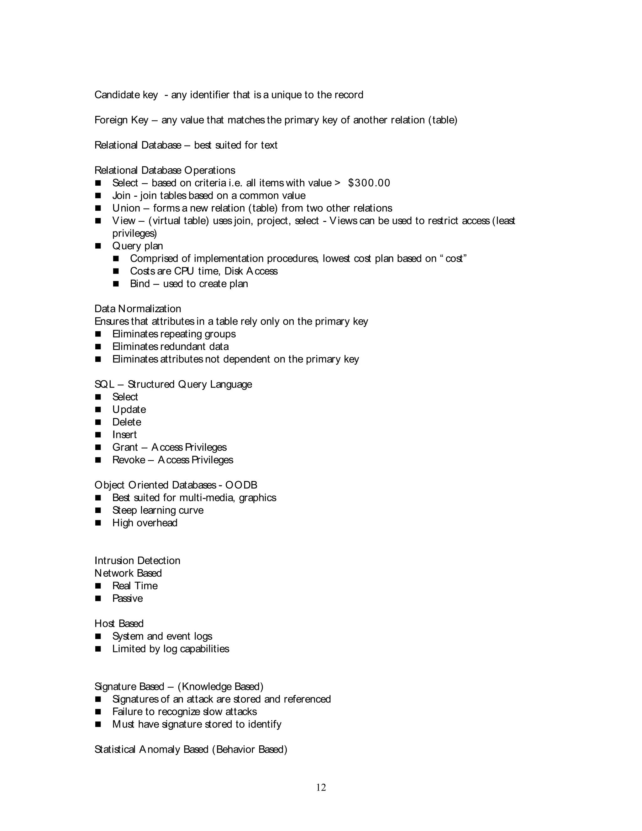 12
Candidate key - any identifier that is a unique to the record
Foreign Key – any value that matches the primary key of another relation (table)
Relational Database – best suited for text
Relational Database Operations
 Select – based on criteria i.e. all items with value > $300.00
 Join - join tables based on a common value
 Union – forms a new relation (table) from two other relations
 View – (virtual table) uses join, project, select - Views can be used to restrict access (least
privileges)
 Query plan
 Comprised of implementation procedures, lowest cost plan based on “ cost”
 Costs are CPU time, Disk Access
 Bind – used to create plan
Data Normalization
Ensures that attributes in a table rely only on the primary key
 Eliminates repeating groups
 Eliminates redundant data
 Eliminates attributesnot dependent on the primary key
SQL – Structured Query Language
 Select
 Update
 Delete
 Insert
 Grant – Access Privileges
 Revoke – Access Privileges
Object Oriented Databases - OODB
 Best suited for multi-media, graphics
 Steep learning curve
 High overhead
Intrusion Detection
Network Based
 Real Time
 Passive
Host Based
 System and event logs
 Limited by log capabilities
Signature Based – (Knowledge Based)
 Signatures of an attack are stored and referenced
 Failure to recognize slow attacks
 Must have signature stored to identify
Statistical Anomaly Based (Behavior Based)
 