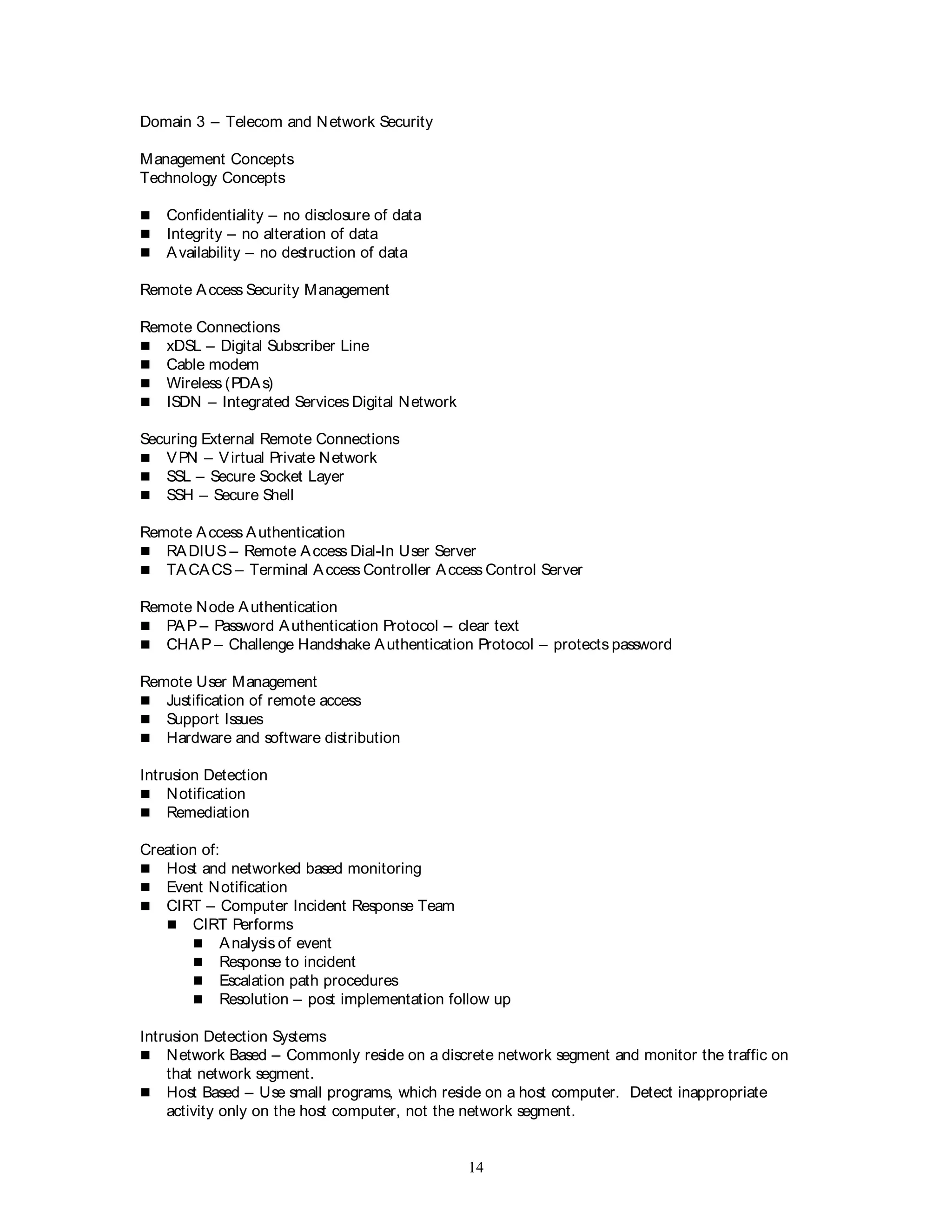 14
Domain 3 – Telecom and Network Security
Management Concepts
Technology Concepts
 Confidentiality – no disclosure of data
 Integrity – no alteration of data
 Availability – no destruction of data
Remote Access Security Management
Remote Connections
 xDSL – Digital Subscriber Line
 Cable modem
 Wireless (PDAs)
 ISDN – Integrated Services Digital Network
Securing External Remote Connections
 VPN – Virtual Private Network
 SSL – Secure Socket Layer
 SSH – Secure Shell
Remote Access Authentication
 RADIUS – Remote Access Dial-In User Server
 TACACS – Terminal Access Controller Access Control Server
Remote Node Authentication
 PAP – Password Authentication Protocol – clear text
 CHAP – Challenge Handshake Authentication Protocol – protects password
Remote User Management
 Justification of remote access
 Support Issues
 Hardware and software distribution
Intrusion Detection
 Notification
 Remediation
Creation of:
 Host and networked based monitoring
 Event Notification
 CIRT – Computer Incident Response Team
 CIRT Performs
 Analysis of event
 Response to incident
 Escalation path procedures
 Resolution – post implementation follow up
Intrusion Detection Systems
 Network Based – Commonly reside on a discrete network segment and monitor the traffic on
that network segment.
 Host Based – Use small programs, which reside on a host computer. Detect inappropriate
activity only on the host computer, not the network segment.
 