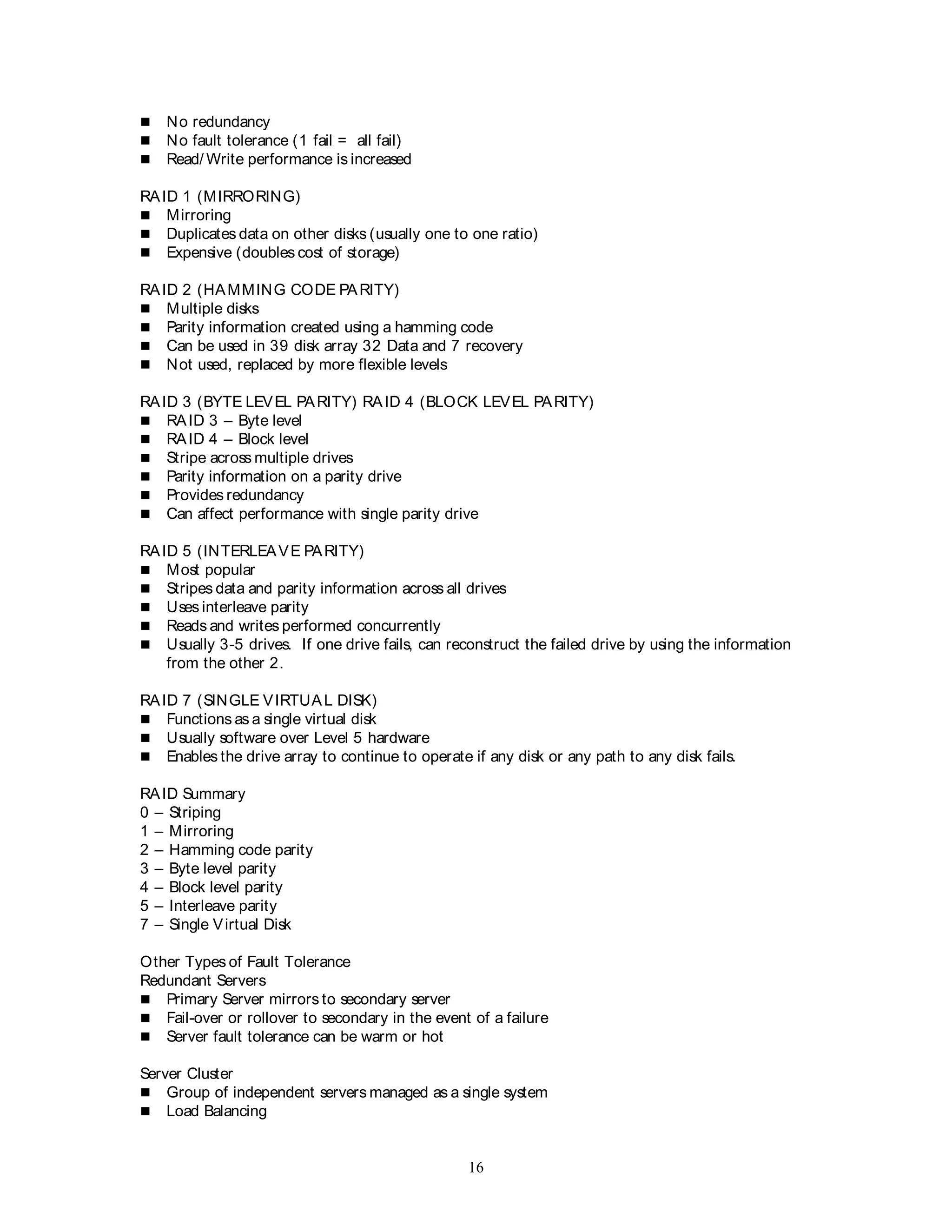 16
 No redundancy
 No fault tolerance (1 fail = all fail)
 Read/ Write performance is increased
RAID 1 (MIRRORING)
 Mirroring
 Duplicates data on other disks (usually one to one ratio)
 Expensive (doubles cost of storage)
RAID 2 (HAMMING CODE PARITY)
 Multiple disks
 Parity information created using a hamming code
 Can be used in 39 disk array 32 Data and 7 recovery
 Not used, replaced by more flexible levels
RAID 3 (BYTE LEVEL PARITY) RAID 4 (BLOCK LEVEL PARITY)
 RAID 3 – Byte level
 RAID 4 – Block level
 Stripe across multiple drives
 Parity information on a parity drive
 Provides redundancy
 Can affect performance with single parity drive
RAID 5 (INTERLEAVE PARITY)
 Most popular
 Stripes data and parity information across all drives
 Uses interleave parity
 Reads and writes performed concurrently
 Usually 3-5 drives. If one drive fails, can reconstruct the failed drive by using the information
from the other 2.
RAID 7 (SINGLE VIRTUAL DISK)
 Functions as a single virtual disk
 Usually software over Level 5 hardware
 Enables the drive array to continue to operate if any disk or any path to any disk fails.
RAID Summary
0 – Striping
1 – Mirroring
2 – Hamming code parity
3 – Byte level parity
4 – Block level parity
5 – Interleave parity
7 – Single Virtual Disk
Other Types of Fault Tolerance
Redundant Servers
 Primary Server mirrors to secondary server
 Fail-over or rollover to secondary in the event of a failure
 Server fault tolerance can be warm or hot
Server Cluster
 Group of independent servers managed as a single system
 Load Balancing
 