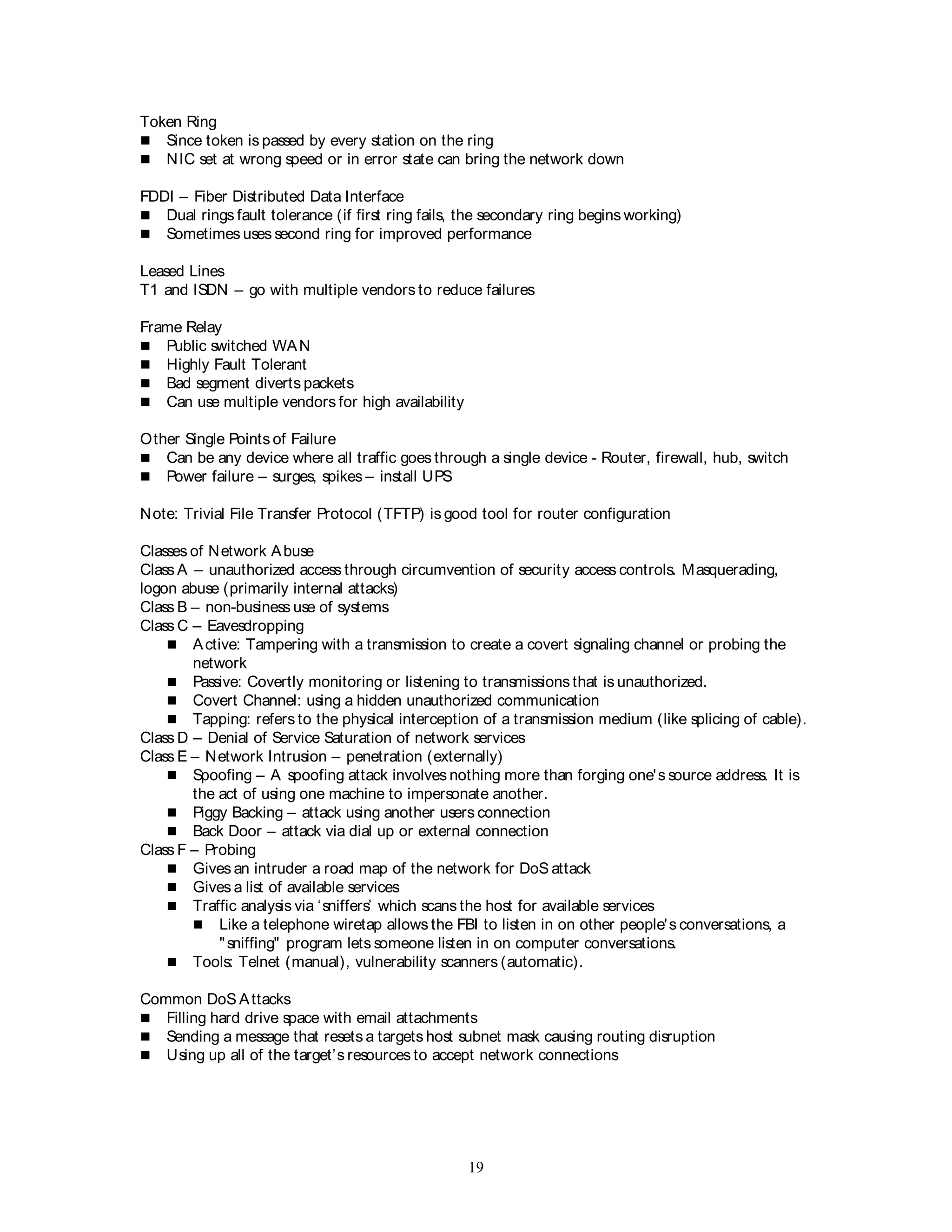 19
Token Ring
 Since token is passed by every station on the ring
 NIC set at wrong speed or in error state can bring the network down
FDDI – Fiber Distributed Data Interface
 Dual rings fault tolerance (if first ring fails, the secondary ring begins working)
 Sometimes uses second ring for improved performance
Leased Lines
T1 and ISDN – go with multiple vendors to reduce failures
Frame Relay
 Public switched WAN
 Highly Fault Tolerant
 Bad segment diverts packets
 Can use multiple vendors for high availability
Other Single Points of Failure
 Can be any device where all traffic goes through a single device - Router, firewall, hub, switch
 Power failure – surges, spikes – install UPS
Note: Trivial File Transfer Protocol (TFTP) is good tool for router configuration
Classes of Network Abuse
Class A – unauthorized access through circumvention of security access controls. Masquerading,
logon abuse (primarily internal attacks)
Class B – non-business use of systems
Class C – Eavesdropping
 Active: Tampering with a transmission to create a covert signaling channel or probing the
network
 Passive: Covertly monitoring or listening to transmissionsthat is unauthorized.
 Covert Channel: using a hidden unauthorized communication
 Tapping: refers to the physical interception of a transmission medium (like splicing of cable).
Class D – Denial of Service Saturation of network services
Class E – Network Intrusion – penetration (externally)
 Spoofing – A spoofing attack involves nothing more than forging one's source address. It is
the act of using one machine to impersonate another.
 Piggy Backing – attack using another users connection
 Back Door – attack via dial up or external connection
Class F – Probing
 Gives an intruder a road map of the network for DoS attack
 Gives a list of available services
 Traffic analysis via ‘sniffers’ which scans the host for available services
 Like a telephone wiretap allows the FBI to listen in on other people's conversations, a
"sniffing" program lets someone listen in on computer conversations.
 Tools: Telnet (manual), vulnerability scanners (automatic).
Common DoS Attacks
 Filling hard drive space with email attachments
 Sending a message that resets a targets host subnet mask causing routing disruption
 Using up all of the target’s resources to accept network connections
 