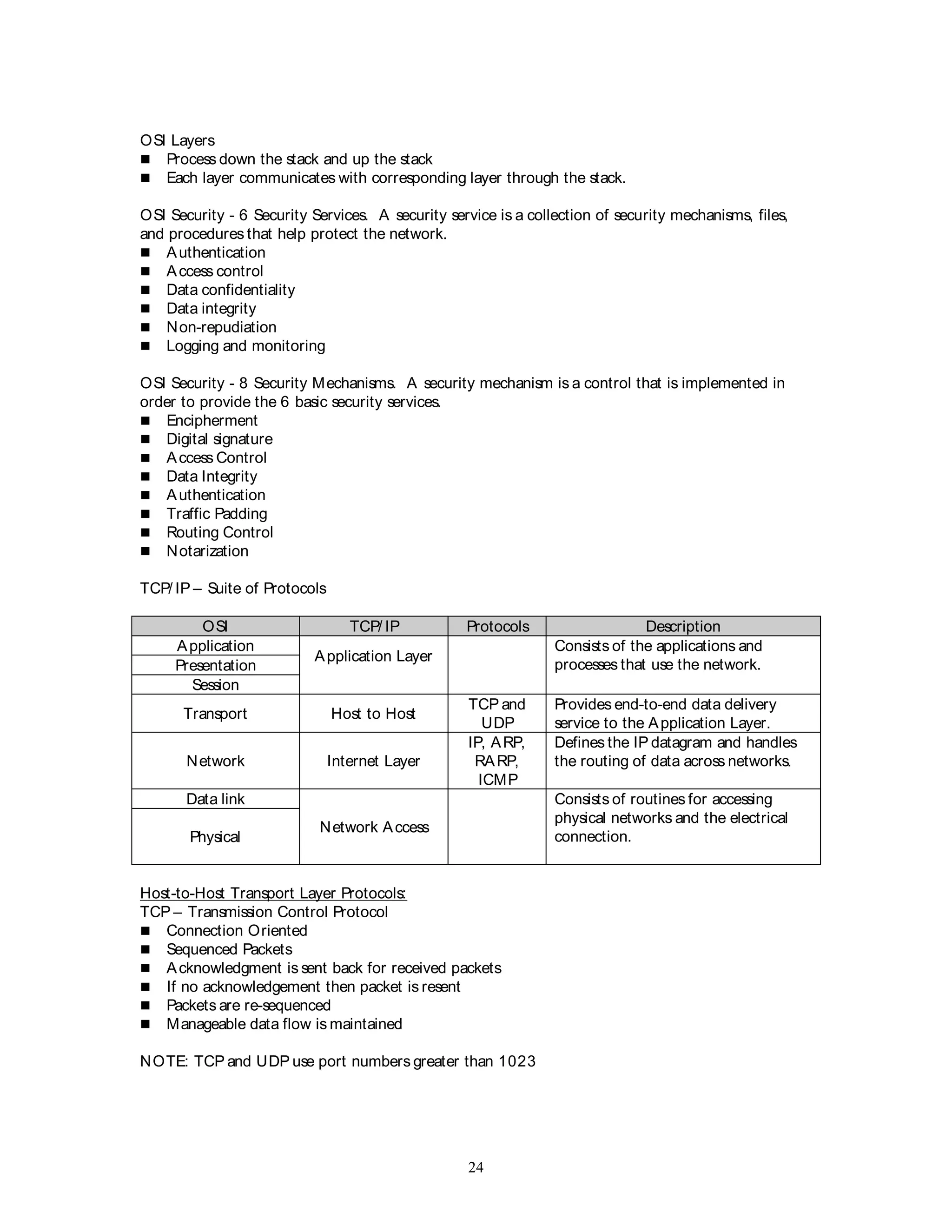 24
OSI Layers
 Process down the stack and up the stack
 Each layer communicates with corresponding layer through the stack.
OSI Security - 6 Security Services. A security service is a collection of security mechanisms, files,
and procedures that help protect the network.
 Authentication
 Access control
 Data confidentiality
 Data integrity
 Non-repudiation
 Logging and monitoring
OSI Security - 8 Security Mechanisms. A security mechanism is a control that is implemented in
order to provide the 6 basic security services.
 Encipherment
 Digital signature
 Access Control
 Data Integrity
 Authentication
 Traffic Padding
 Routing Control
 Notarization
TCP/ IP – Suite of Protocols
OSI TCP/ IP Protocols Description
Application
Application Layer
Consists of the applications and
processes that use the network.
Presentation
Session
Transport Host to Host
TCP and
UDP
Provides end-to-end data delivery
service to the Application Layer.
Network Internet Layer
IP, ARP,
RARP,
ICMP
Defines the IP datagram and handles
the routing of data across networks.
Data link
Network Access
Consists of routines for accessing
physical networks and the electrical
connection.
Physical
Host-to-Host Transport Layer Protocols:
TCP – Transmission Control Protocol
 Connection Oriented
 Sequenced Packets
 Acknowledgment is sent back for received packets
 If no acknowledgement then packet is resent
 Packets are re-sequenced
 Manageable data flow is maintained
NOTE: TCP and UDP use port numbers greater than 1023
 
