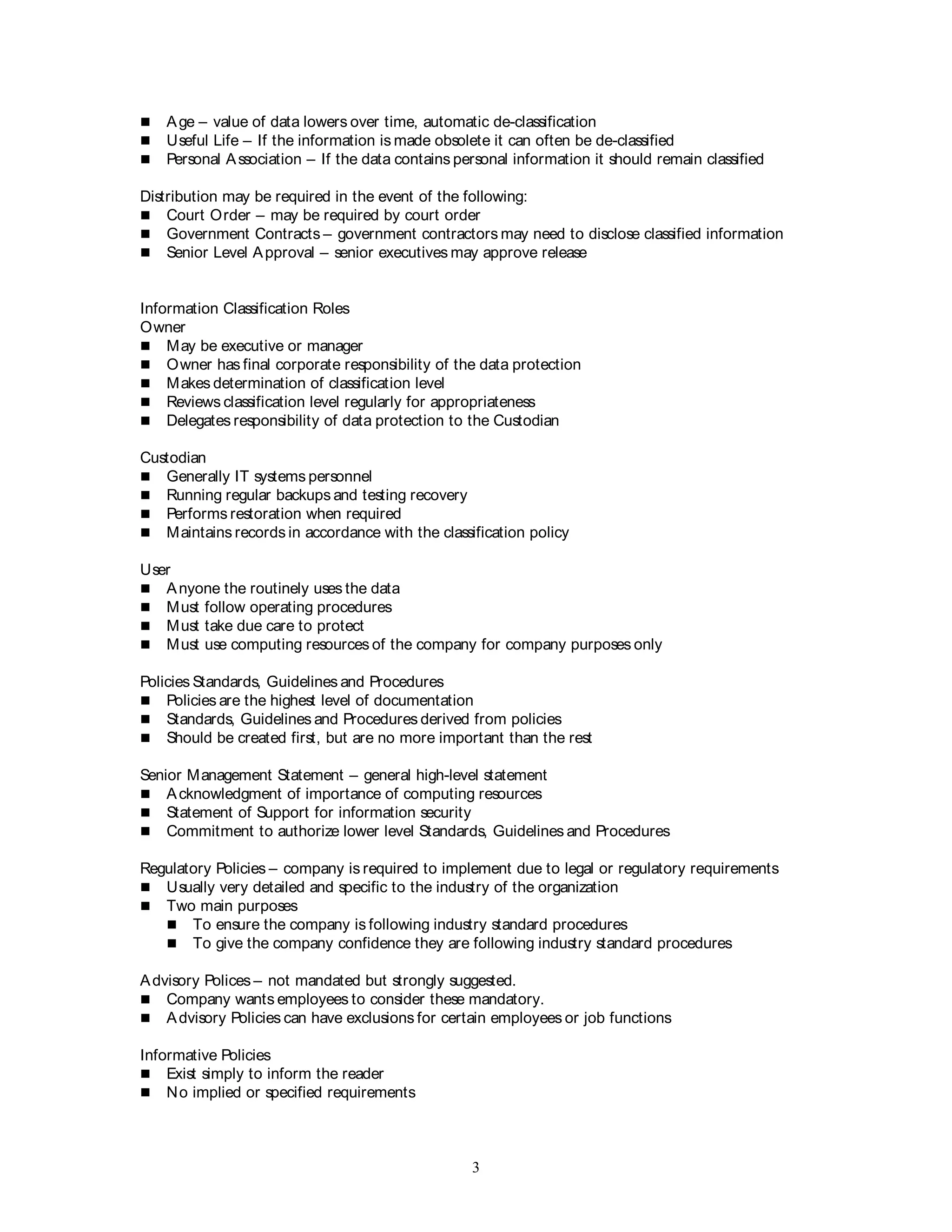 3
 Age – value of data lowers over time, automatic de-classification
 Useful Life – If the information is made obsolete it can often be de-classified
 Personal Association – If the data contains personal information it should remain classified
Distribution may be required in the event of the following:
 Court Order – may be required by court order
 Government Contracts – government contractors may need to disclose classified information
 Senior Level Approval – senior executives may approve release
Information Classification Roles
Owner
 May be executive or manager
 Owner has final corporate responsibility of the data protection
 Makes determination of classification level
 Reviews classification level regularly for appropriateness
 Delegates responsibility of data protection to the Custodian
Custodian
 Generally IT systems personnel
 Running regular backups and testing recovery
 Performs restoration when required
 Maintains records in accordance with the classification policy
User
 Anyone the routinely uses the data
 Must follow operating procedures
 Must take due care to protect
 Must use computing resources of the company for company purposes only
Policies Standards, Guidelines and Procedures
 Policies are the highest level of documentation
 Standards, Guidelines and Procedures derived from policies
 Should be created first, but are no more important than the rest
Senior Management Statement – general high-level statement
 Acknowledgment of importance of computing resources
 Statement of Support for information security
 Commitment to authorize lower level Standards, Guidelines and Procedures
Regulatory Policies – company is required to implement due to legal or regulatory requirements
 Usually very detailed and specific to the industry of the organization
 Two main purposes
 To ensure the company is following industry standard procedures
 To give the company confidence they are following industry standard procedures
Advisory Polices – not mandated but strongly suggested.
 Company wants employees to consider these mandatory.
 Advisory Policies can have exclusions for certain employees or job functions
Informative Policies
 Exist simply to inform the reader
 No implied or specified requirements
 