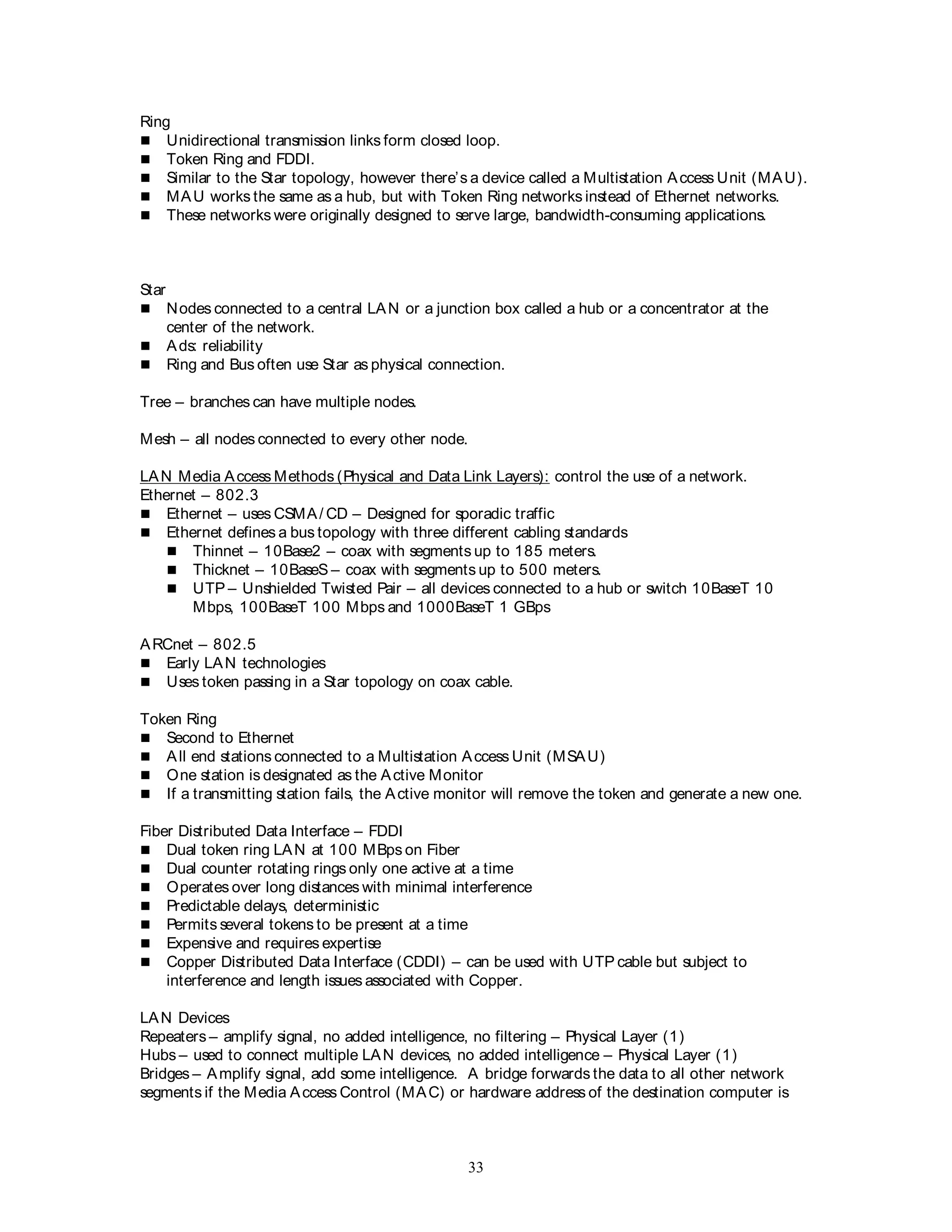 33
Ring
 Unidirectional transmission links form closed loop.
 Token Ring and FDDI.
 Similar to the Star topology, however there’s a device called a Multistation Access Unit (MAU).
 MAU works the same as a hub, but with Token Ring networks instead of Ethernet networks.
 These networks were originally designed to serve large, bandwidth-consuming applications.
Star
 Nodes connected to a central LAN or a junction box called a hub or a concentrator at the
center of the network.
 Ads: reliability
 Ring and Bus often use Star as physical connection.
Tree – branches can have multiple nodes.
Mesh – all nodes connected to every other node.
LAN Media Access Methods (Physical and Data Link Layers): control the use of a network.
Ethernet – 802.3
 Ethernet – uses CSMA/ CD – Designed for sporadic traffic
 Ethernet defines a bus topology with three different cabling standards
 Thinnet – 10Base2 – coax with segments up to 185 meters.
 Thicknet – 10BaseS – coax with segments up to 500 meters.
 UTP – Unshielded Twisted Pair – all devices connected to a hub or switch 10BaseT 10
Mbps, 100BaseT 100 Mbps and 1000BaseT 1 GBps
ARCnet – 802.5
 Early LAN technologies
 Uses token passing in a Star topology on coax cable.
Token Ring
 Second to Ethernet
 All end stations connected to a Multistation Access Unit (MSAU)
 One station is designated as the Active Monitor
 If a transmitting station fails, the Active monitor will remove the token and generate a new one.
Fiber Distributed Data Interface – FDDI
 Dual token ring LAN at 100 MBps on Fiber
 Dual counter rotating rings only one active at a time
 Operates over long distances with minimal interference
 Predictable delays, deterministic
 Permits several tokens to be present at a time
 Expensive and requires expertise
 Copper Distributed Data Interface (CDDI) – can be used with UTP cable but subject to
interference and length issues associated with Copper.
LAN Devices
Repeaters – amplify signal, no added intelligence, no filtering – Physical Layer (1)
Hubs – used to connect multiple LAN devices, no added intelligence – Physical Layer (1)
Bridges – Amplify signal, add some intelligence. A bridge forwards the data to all other network
segments if the Media Access Control (MAC) or hardware address of the destination computer is
 