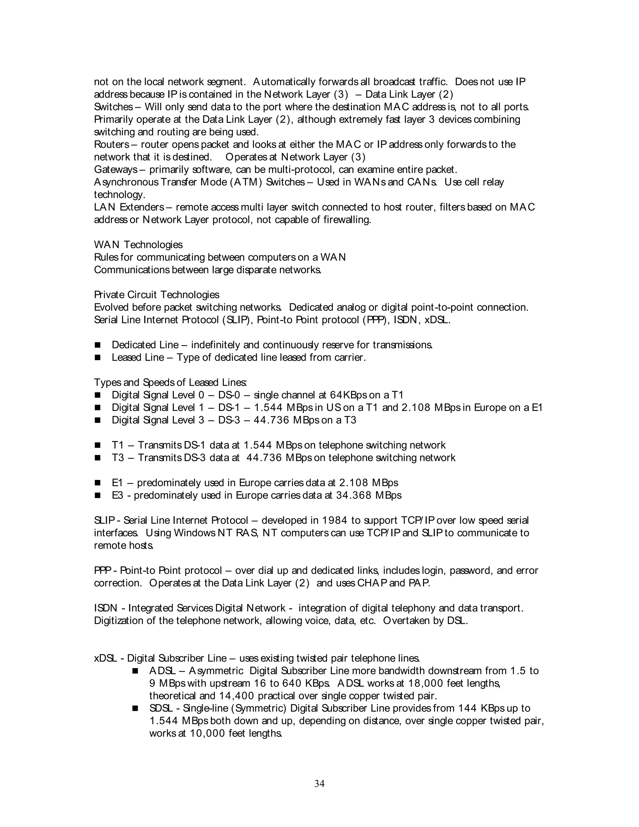 34
not on the local network segment. Automatically forwards all broadcast traffic. Does not use IP
address because IP is contained in the Network Layer (3) – Data Link Layer (2)
Switches – Will only send data to the port where the destination MAC address is, not to all ports.
Primarily operate at the Data Link Layer (2), although extremely fast layer 3 devices combining
switching and routing are being used.
Routers – router opens packet and looks at either the MAC or IP address only forwards to the
network that it is destined. Operates at Network Layer (3)
Gateways – primarily software, can be multi-protocol, can examine entire packet.
Asynchronous Transfer Mode (ATM) Switches – Used in WANs and CANs. Use cell relay
technology.
LAN Extenders – remote access multi layer switch connected to host router, filters based on MAC
address or Network Layer protocol, not capable of firewalling.
WAN Technologies
Rules for communicating between computers on a WAN
Communications between large disparate networks.
Private Circuit Technologies
Evolved before packet switching networks. Dedicated analog or digital point-to-point connection.
Serial Line Internet Protocol (SLIP), Point-to Point protocol (PPP), ISDN, xDSL.
 Dedicated Line – indefinitely and continuously reserve for transmissions.
 Leased Line – Type of dedicated line leased from carrier.
Types and Speeds of Leased Lines:
 Digital Signal Level 0 – DS-0 – single channel at 64KBps on a T1
 Digital Signal Level 1 – DS-1 – 1.544 MBps in US on a T1 and 2.108 MBps in Europe on a E1
 Digital Signal Level 3 – DS-3 – 44.736 MBps on a T3
 T1 – Transmits DS-1 data at 1.544 MBps on telephone switching network
 T3 – Transmits DS-3 data at 44.736 MBps on telephone switching network
 E1 – predominately used in Europe carries data at 2.108 MBps
 E3 - predominately used in Europe carries data at 34.368 MBps
SLIP - Serial Line Internet Protocol – developed in 1984 to support TCP/ IP over low speed serial
interfaces. Using Windows NT RAS, NT computers can use TCP/ IP and SLIP to communicate to
remote hosts.
PPP - Point-to Point protocol – over dial up and dedicated links, includes login, password, and error
correction. Operates at the Data Link Layer (2) and uses CHAP and PAP.
ISDN - Integrated Services Digital Network - integration of digital telephony and data transport.
Digitization of the telephone network, allowing voice, data, etc. Overtaken by DSL.
xDSL - Digital Subscriber Line – uses existing twisted pair telephone lines.
 ADSL – Asymmetric Digital Subscriber Line more bandwidth downstream from 1.5 to
9 MBps with upstream 16 to 640 KBps. ADSL works at 18,000 feet lengths,
theoretical and 14,400 practical over single copper twisted pair.
 SDSL - Single-line (Symmetric) Digital Subscriber Line provides from 144 KBps up to
1.544 MBps both down and up, depending on distance, over single copper twisted pair,
works at 10,000 feet lengths.
 