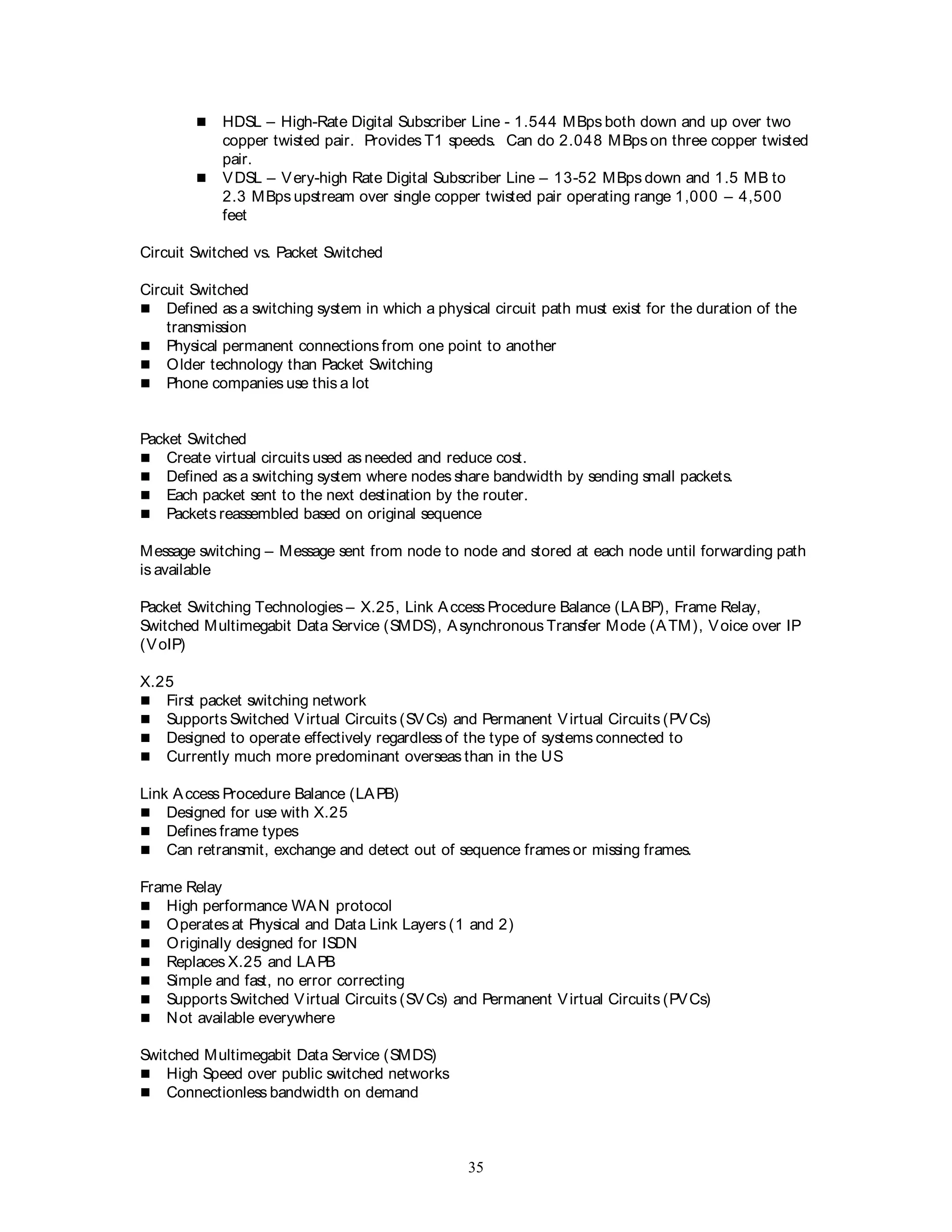 35
 HDSL – High-Rate Digital Subscriber Line - 1.544 MBps both down and up over two
copper twisted pair. Provides T1 speeds. Can do 2.048 MBps on three copper twisted
pair.
 VDSL – Very-high Rate Digital Subscriber Line – 13-52 MBps down and 1.5 MB to
2.3 MBps upstream over single copper twisted pair operating range 1,000 – 4,500
feet
Circuit Switched vs. Packet Switched
Circuit Switched
 Defined as a switching system in which a physical circuit path must exist for the duration of the
transmission
 Physical permanent connections from one point to another
 Older technology than Packet Switching
 Phone companies use this a lot
Packet Switched
 Create virtual circuits used as needed and reduce cost.
 Defined as a switching system where nodes share bandwidth by sending small packets.
 Each packet sent to the next destination by the router.
 Packets reassembled based on original sequence
Message switching – Message sent from node to node and stored at each node until forwarding path
is available
Packet Switching Technologies – X.25, Link Access Procedure Balance (LABP), Frame Relay,
Switched Multimegabit Data Service (SMDS), Asynchronous Transfer Mode (ATM), Voice over IP
(VoIP)
X.25
 First packet switching network
 Supports Switched Virtual Circuits (SVCs) and Permanent Virtual Circuits (PVCs)
 Designed to operate effectively regardless of the type of systems connected to
 Currently much more predominant overseas than in the US
Link Access Procedure Balance (LAPB)
 Designed for use with X.25
 Defines frame types
 Can retransmit, exchange and detect out of sequence frames or missing frames.
Frame Relay
 High performance WAN protocol
 Operates at Physical and Data Link Layers (1 and 2)
 Originally designed for ISDN
 Replaces X.25 and LAPB
 Simple and fast, no error correcting
 Supports Switched Virtual Circuits (SVCs) and Permanent Virtual Circuits (PVCs)
 Not available everywhere
Switched Multimegabit Data Service (SMDS)
 High Speed over public switched networks
 Connectionless bandwidth on demand
 